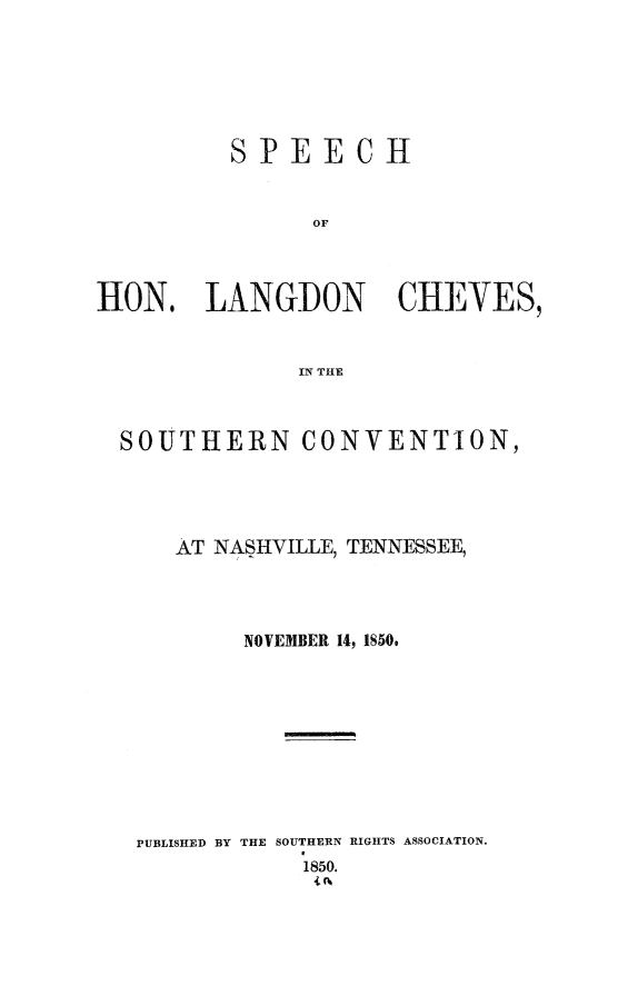 handle is hein.slavery/spoucvtn0001 and id is 1 raw text is: 






         SPEECH


               OF



HON. LANGDON CHVES,


              IN THE



  SOUTHERN CONVENTION,




      AT NASHVILLE, TENNESSEE,




          NOVEMBER 14, 1850.









   PUBLISHED BY THE SOUTHERN RIGHTS ASSOCIATION.
               1850.


