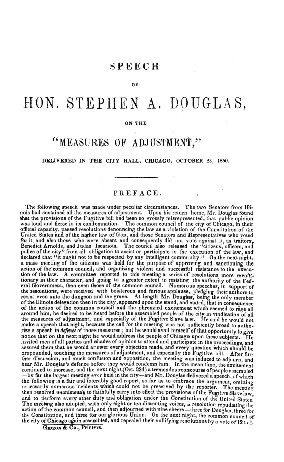 handle is hein.slavery/spsdma0001 and id is 1 raw text is: SPEECH
OF
10N. STEPHEN A. DOUGLAS,
ON THE
MEASURES OF ADJUSTMENT,
DELIVERED IN THE CITY HALL, CHICAGO, OCTOBER 23, 1850.
PREFACE.
The following speech was made under peculiar circumstances. The two Senators from Illi-
nois had sustained all the measures of-adjustment. Upon his return home, Mr. Douglas found
that the provisions of the Fugitive bill had been so grossly misrepresented, that public opinion
was loud and fierce in its condemnation. The common council of the city of Chicago, in their
official capacity, passed resolutions denouncing the law as a violation of the Constitution of the
United States and of the higher law of GoD, and those Senators and Representatives who voted
for it, and also those who were absent and consequently did not vote against it, as traitors,
Benedict Arnolds, and Judas Iscariots. The council also released the 'citizens, officers, and
police of the city from all obligation to assist or participate in the execution of the law, and
declared that it ought not to be respected by any intelligent commUnity. On the next night,,
a mass meeting of the citizens was held for the purpose of approving and sanctioning the
action of the'common council, and organizing violent and successful resistance to the execti-
tion of the law. A committee reported to this meeting a series of resolutions more revohf-
tionary in their character, and going to a greater extent in resisting the authority of the Fed-
eral Government, than even those of the common council. Numerous speeches, in support of
the resolutions, were received with boisterous and furious applause, pledging their authors to
resist even unto the dungeon and the grave. At length Mr. Douglas, being the only member
of the Illinois delegation then in the city, appeared upon the stand, and stated, that in consequence
of the action of the common council and the phrenzied excitement which seemed to rage all
around him, he desired to be heard before the assembled people of the city in vindication of all
the measures of adjustment, and especially of the Fugitive Slave law. He said he would not
make a speech that night, because the call for the meeting was not sufficiently broad to autho-
rize a speech in defence of those measures; but he would avail himself of that opportunity to give
notice tat on the next night he would address the people of Chicago upon these subjects. He
invited men of all parties and shades of opinion to attend and participate in the proceedings, and
assured them that he would answer every objection made, and every question which should be
propounded, touching the measures of adjustment, and especially the Fugitive bill. After fur-
ther discussion, and much confusion and opposition, the meeting was induced to adjourn, and
hear Mr. Douglas's defence before they would condemn him. In the mean time, the excitement
continued to increase, and the next night-(Oct. 23d) atremendous-concourse ofpeople assembled
-by far the largest meeting ever held in the city-and Mr. Douglas delivered a speech, of which
the following is a fair and tolerably good report, so far as to embrace the argument, omitting
necessarily numerous incidents which could not be preserved by the reporter. The meeting
then resolved unanimously to faithfully carry into effect the provisions of the Fugitive Slave law,
and to perform every other duty and obligation under the Constitution of the United States.
The meebing also adopted, with only eight or ten dissenting voices, a resolution repudiating the
action of the common council, and then adjourned with nine cheers-three for Douglas, three for
the Constitution, and three for our glorious Union. On the next night, the common council of
the city of Chicago again assembled, and repealed their nullifying resolutions by a vote of 12 to I.
GIDEON & Co., Printers.



