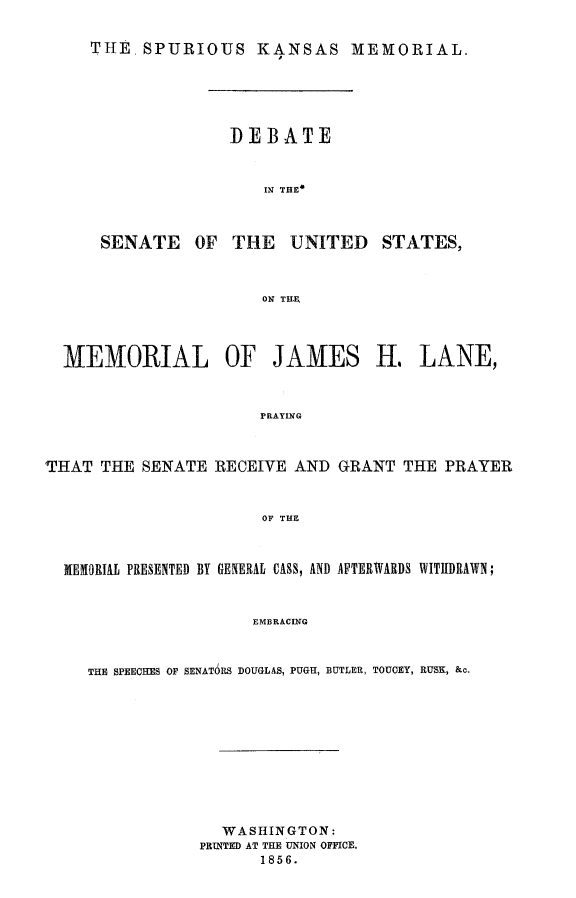 handle is hein.slavery/spurksme0001 and id is 1 raw text is: 


THE SPURIOUS KANSAS MEMORIAL.


              DEBATE



                 IN THE



SENATE OF THE UNITED STATES,



                 ON THE


  MEMORIAL OF JAMES H. LANE,



                       PRAYING



THAT THE SENATE RECEIVE AND GRANT THE PRAYER



                       OF THE



  MEMORIAL PRESENTED BY GENERAL CASS, AND AFTERWARDS WITUDRAWN;



                      EMBRACING



     THE SPEECHES OF SENATORS DOUGLAS, PUGH, BUTLER, TOUCEY, RUSK, &c.


  WASHINGTON:
PRINTED AT THE UNION OFFICE.
      1856.


