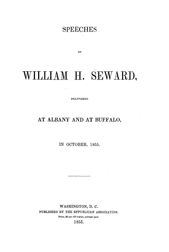 handle is hein.slavery/spwhsalbu0001 and id is 1 raw text is: 





               SPEECHES




                    OF





WILLIAM H. SEWARD,


            DELIVERED




AT ALBANY AND AT BUFFALO,




        IN OCTOBER, 1855,













        WASHINGTON, D. C.
 PUBLISHED BY THE RFPUBLICAN ASSOCIATION.
        Price, $2 per 100 copies, postage paid.
             1855.


