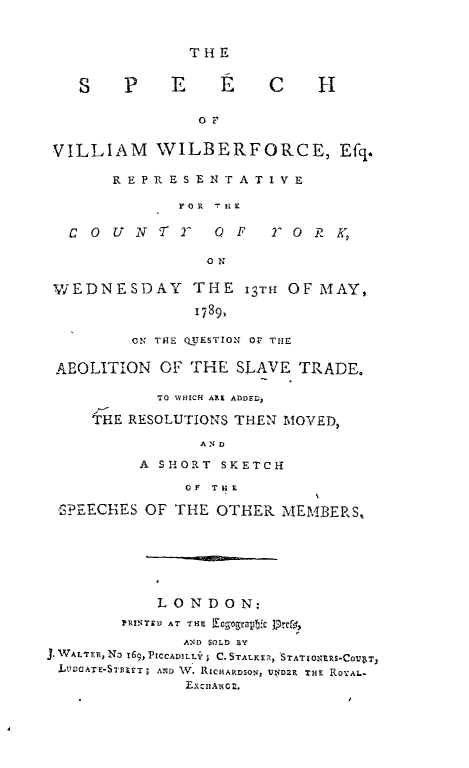 handle is hein.slavery/spwwf0001 and id is 1 raw text is: THE

S P E E C H
OF
VILLIAM WILBERFORCE, Efq.
REPRESENTATIVE
rOR  TH1E

COUNTY O F

7   0  R  K,

ON

WEDNESDAY          THE 13TH OF MAY,
1789,
ON THE QUESTION Or THE
AEOLITION OF THE SLAVE TRADE.
TO WHICH AXE ADDED,
THE RESOLUTIONS THEN MOVED,
AND
A SHORT SKETCH
OF THE
SPEECHES OF THE OTHER MEMBERS,
LONDON:
PRINTED AT THE Lgogeatyc  (
AND SOLD BY
J. WALTER,ND 169 PtCCADILLY; C.STALKER, STATONERS-COUeT
LvJDcATE-STETT; AND WV. RICHARDSON, UND2R THE ROYAL*
ExcnAGI.



