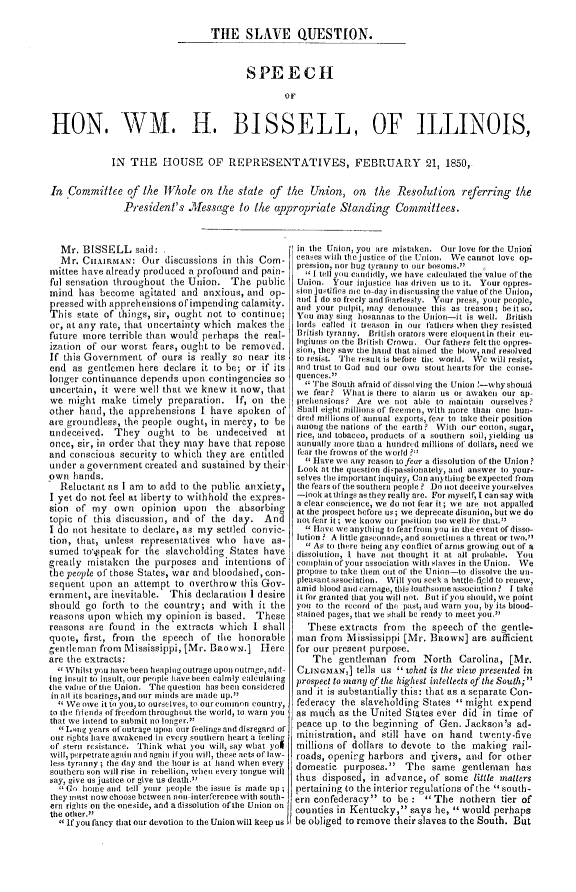 handle is hein.slavery/sqshw0001 and id is 1 raw text is: 


                                  THE SLAVE QUESTION.



                                         SPEECH

                                                 OF


HON. WM. H. BISSELL, OF ILLINOIS,


             IN  THE HOUSE OF REPRESENTATIVES, FEBRUARY 21, 1850,


In  Committee   of  the Whole   on the  state of  the  Union,   on  the  Resolution referring the
               President's   Message to the appropriate Standing Committees.


   Mr. BISSELL said: .
   Mr. CHAIRMAN: Our discussions in this Com-
mittee have already produced  a profound and pain-
ful sensation throughout  the Union.  The   public
mind  has  become  agitated and  anxious, and  op-
pressed with apprehensions of impending  calamity.
This  state of things, sir, ought not to continue;
or, at any rate, that uncertainty which makes  the
future more  terrible than would perhaps the real-
ization of our worst  fears, ought to be removed.
If this Government   of ours is really so near its
end  as gentlemen  here declare it to be; or if its
longer continuance depends  upon  contingencies so
uncertain, it were well that we knew  it now, that
we  might  make   timely preparation.  If, on  the
other hand,  the apprehensions  I have  spoken  of
are groundless, the people ought, in mercy,  to be
undeceived.   They   ought  to be  undeceived   at
once, sir, in order that they may have that repose
and conscious  security to which they are entitled
under  a government created and sustained by their
own  hands.
  Reluctant as I am  to add to the public anxiety,
I yet do not feel at liberty to withhold the expres-
sion  of my   own   opinion upon   the  absorbing
topic of this discussion, and  of the  day.  And
I do not hesitate to declare, as my settled convic-
tion, that, unless representatives who   have  as-
sumed  tospeak  for the  slaveholding States have
greatly mistaken  the purposes  and  intentions of
the people of those States, war and bloodshed, con-
sequent  upon  an attempt  to overthrow this Gov-
ernment, are inevitable. This  declaration I desire
should  go forth to the country;  and  with it the
reasons upon  which  my  opinion is based.  These
reasons are  found in  the extracts which  I shall
quote, first, from  the speech  of  the honorable
gentleman  from Mississippi, [Mr. BROWN.] Tier
are the extracts:
   Whilst you have been heaping outrage upon outrage, add-
ing insult to insult, our people have been calmly ealculating
the value of the Union. The question has been considered
in all its bearings,and our  inids are made up.''
   We owe itto you, to ourselves, to our common country,
to 1ie friends of freedom throughout the world, to warn you
that we intend to submit no longer.5
  Long years of outrage upon our feelings and disregard of
our rights have awakened in every southern heart a feeling
of steri resistance. Think what you will, say what yol
wi1l, perpetrate again and again ifyou will, these acts of law-
less tyranny; the day and the hour is at hand when every
southern son will rise in rebellion, when every tongue will
say, give us justice or give us death.
   Go home and tell your people the issue is made up;
they mst now choose between non-interference with south-
ern rigits on the oneside, and a dissolution of the Union on
the other.''
  if you fancy that our devotion to the Union will keep us,


in the Union, you are mistaken. Our love for the Unioi
ceases wit the justice of the Union. We cannot love op-
pression, nor hug tyranny to our bosoms. I
  1 tell you candidly, we have calculated the value of the
Union.  Your injustice has driven us to it. Your oppres-
sion justifies me to-day in discussing the value of the Union,
and I do so freely and tearlessly. Your press, your people,
and your pulpit, may denounce this as treason; be it so.
You  may sing hosannas to the Union-it is well. British
lords called it treason in our fathers when they resisted
British tyranny. British orators were eloquentin their eu-
togimns on the British Crown. Our fathers felt the oppres-
siton, they saw the hand that aimed the blow, and resolved
to resist. The result is before the world. We will resist,
and trust to God and our own stout hearts for the conse-
quences.
   The South afraid of dissolving the Union !-why should
we  fear? What is there to alarm us or awaken our ap-
prehtensions? Are we not able to maintain ourselves?
Shall eight millions of freemen, with more than one hun-
dred millions of annual exports, fear to take their position
anotig te nations of the earth ? With our cotton, sugar,
rice, and tobacco, products of a southern soil, yielding us
aunually more tian a hundred millions of dollars, need we
fear the frowns of the world ?''
  Have  we any reason tofear a dissolution of the Union ?
Look  at the question dispassionately, and answer to your-
selves the important inquiry, Can anything be expected from
the fears of the southern people ? Do not deceive yourselves
-look at things as they really are. For myself, I can say with
a clear conscience, we do not fear it; we are not appalled
at the prospect before us; we deprecate disunion, but we do
not fear it; we know our position too well for that.''
   Have we anything to fear froi you in the event of disso-
lution ? A little gaseonade, and sometimes a threat or two.''
   As to there being any conflict of arms growing out of a
dissolution, I have not thought it at all probable. You
complain of your association With slaves in the Union. We
propose to take them out of the Union-to dissolve the un-
pleasantassociation. Will you seek a battle-filcd to renew,
amid blood and carnage, this loathsoe association ? I take
it for granted that you will not. But ifyou should, we point
you to the record of the past, and warn you, by its blood-
stained pages, that we shall be ready to meet you.
   These extracts  from  the speech of the gentle-
man  from  Mississippi [Mr. BRowN]   are sufficient
for our present purpose.
    The  gentleman   from  North   Carolina, [Mr.
CLINGMAN,]   tells us 1 what is the view presented in
prospect to many of the highest intellects of the South;'
and  it is substantially this: that as a separate Con-
federacy  the slaveholding States  might  expend
as muci  as the United States ever did  in time of
peace up  to the beginning of Gen.  Jackson's  ad-
mintistration, and still have on hand  twenty-five
millions of dollars to devote to the making   rail-
roads, openirg harbors  and  rivers, and for other
domestic  purposes.   The   same  gentleman  has
thus  disposed, in advance, of  some  little matters
pertaining to the interior regulations of the  south-
ern confederacy  to  be :  The   nothern tier of
counties in Kentucky,  says he,  would  perhaps
be obliged to remove their slaves to the South. But


