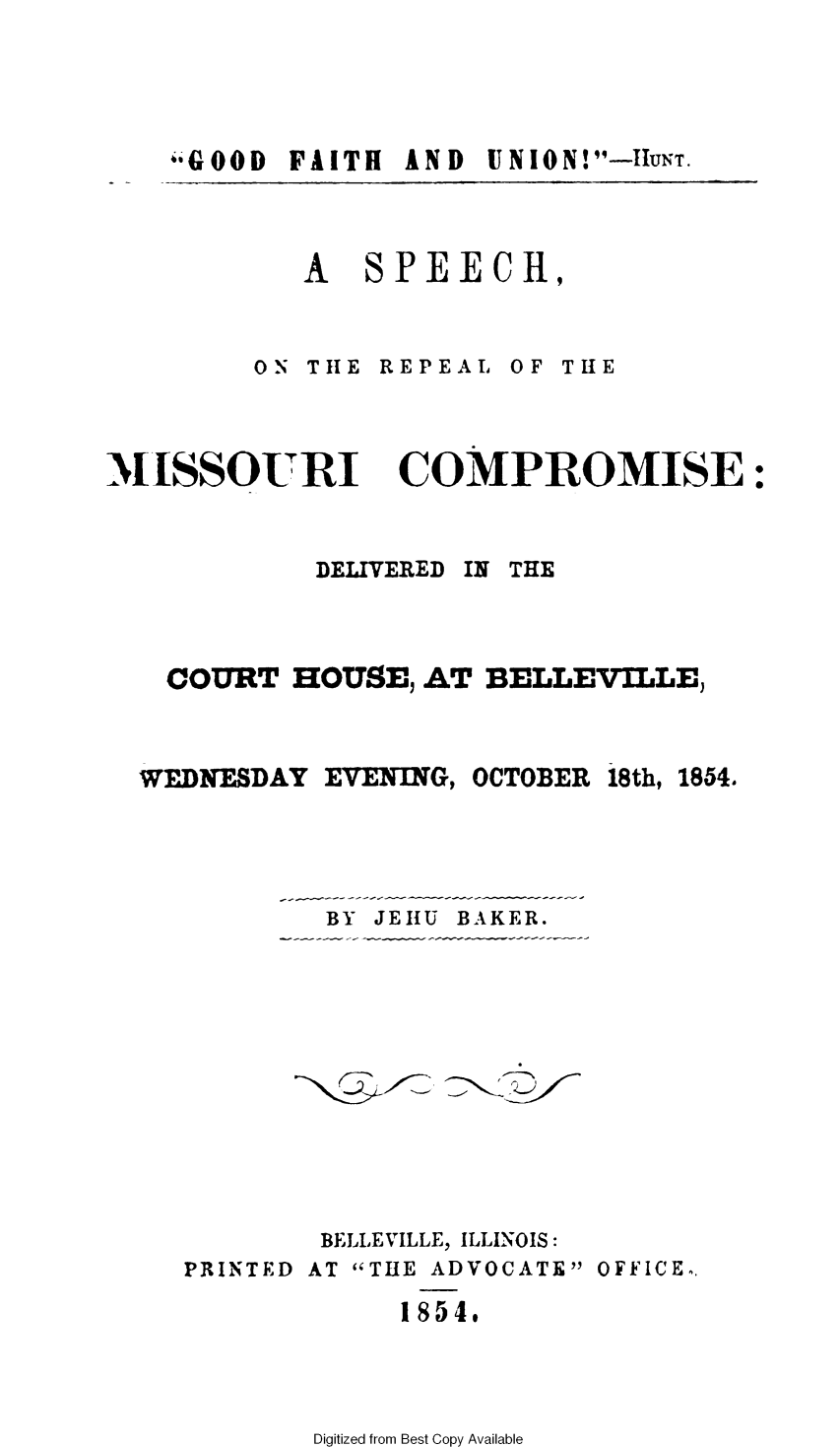 handle is hein.slavery/srmic0001 and id is 1 raw text is: 



*GOOD FAITH  AND


A   SPEECH,


ON THE REPEAL


MISSOURI


OF THE


COMPROMISE:


DELIVERED


COURT  HOUSE,  AT BELLEVILLE,


WEDNESDAY  EVENING,


OCTOBER


18th, 1854.


BY JEHU BAKER.


        BELLEVILLE, ILLINOIS:
PRINTED AT THE ADVOCATE OFFICE.
             1854.


Digitized from Best Copy Available


IN THE


UNION! -11UNT.


