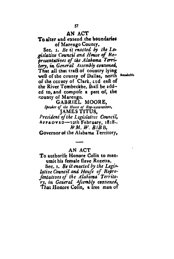 handle is hein.slavery/ssactsal0003 and id is 1 raw text is: 57
AN ACT
To alter and extend the boundarise
of Marengo County.
Sec. i. Be it enacted by the Le*
gislative Council and House of Re-
oresntatives of the Alabama Tevri-
tory, in General Assembly convened,
That all that traa of country lying
we0f of the county of Dallas, north eoarts
of the ccnty of Clark, End eaft of
the River Tombeckbe, thall be add-
ed to, and compole a part of, the
county of Marengo.
GABRIEL MOORE,
Speaker of she House of Reprstentativer,
JAMES TITUS,
President ofthe Legislative Council,
A   irtoVED-12th February, 1818..
WVM. IV. BIB 8,
Governor of the Alabama Territory
AN ACT
To authorife Honore Colin to man.
umit his female flave Rozetta.
Sec. i. Be it enacted by the Legi.
liative Council and Houfe of Repre-
fentatives of the Alabama Territo-
ry. in General Ajsembly cenvened,
That Honore Colin, a free manor


