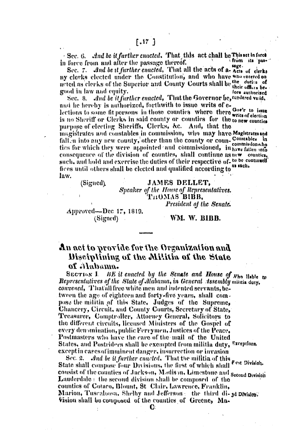 handle is hein.slavery/ssactsal0013 and id is 1 raw text is: r.17 ]
Sec. 6. And be itfurther enacted. That this act shall beThisact In force
in force from and after the passage thereof.      '    gfrm  its pas-
Sec. 7. And be itjitrther eniacted, That all the acts of a. Acts of clerks
mly clerks electedi under the Chistitituion, and Who have  o rnteredon
noted as clerks of the Superior and County Courts shallbe thciru d ,if
good ill law and equity.                              fore athorised
Sec. 8. And be it further enacted, Tliattlie Gov'ernor be,cndercd valid.
ati he hereby is nut horized, thetthwith to issue writs of e-
lectlions to some fit persons inl those counties where there Got'r to h
Wts Oftclectjli
is ?io Sivritr or Clerks in said comity or counties for the to new countias
pirpose of electing Sheriffs, Clerks, &c. And, that the
mnagistrates and constables in commissloi, who may havo Maglstrates and
fall i into any new county,'other than the county or coun.Constableani
tios for which they were appointed and cinnmissioied, in, ave 'nLC4I nO
cOinsequence of the (ivision of counties, sliall continue as ntw  counties,
Suchi. and hold dIl(I exercise the duties of their respective of- to be cuotinaelf
lices until others shall he elected al qualified according toas sect.
law.
(Signed).            JAMES DELLET,
Spcakcr of the House of liepresentatives.
TiiOMAS BIBB,
President aj the Senat
Approved-Dec 17, 1819.
(Signed)                1M. W. BIBB.
An1 act to pr orVie fo    heO        niaio       n
DiscA-ipi     ig to the Militis of the Stae
ot
SECTIO.N 1. 1BE it enacted by the Senate and House of Nho liable tv
Representati-ves of the State ofillabama, in General .Issembly militia duty.
con-vened, Thatall firee white meii and indented servants, be-
tween the agk- of eighteen and forty five yearn, shall coin,
poe tie militial Of this State, Judges of the Supreme,
Chancery, Circuit, and County Courts, Secretary of State,
Treasurer, Comptroller, Attorney General, Solicitors to
the direret circuits, licensd Ninisters of the Gosliel of
eveiy deniination, public Foriymen,.Instices of the Peace.
Postmasters who have lie care of the mail of the United
States, and Postvid'rs shall be exempted from militia ditty, Eiceptlons,
exceptini capesof immui nenit danger. insurrection or invasion
Sec. 2. And be it furlher citled. That the militia of this
State shall compose 'our Di isions. i lie first of whihal rse Division.
cOMsist 0f thl1e countites Of Jarcksi, MAlisni, Lim,estoie and Second Division
Lauderdale lie second divii Ol .lkII he comiiposed' ofr the
counties of Colleno, Blloit, St Clair, Lawirenc, Franklinl,
Marion, Tisc aloosa. Shl-ilby and .1 effesoln  the tlIhird di- 3d Dvhiaou
Vitiiou shall ho compod of the counties.of Greene  Ma.
uo


