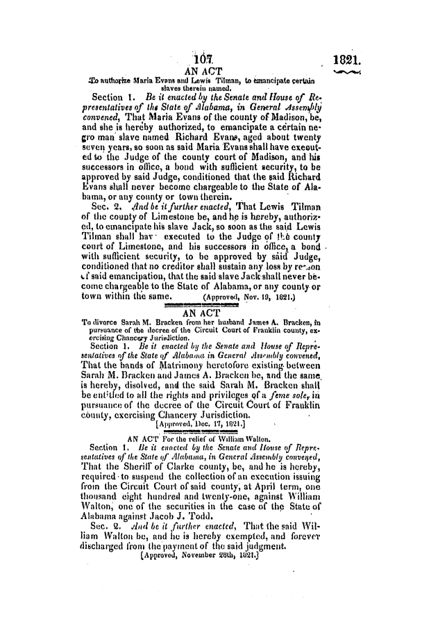 handle is hein.slavery/ssactsal0024 and id is 1 raw text is: MS.             .              1821.
AN ACT
'o authorize Maria Evans and Lewis Tilman, to snancipate certain
slaves therein named.
Section 1. Be it enacted by the Senate and House of Re.
presentatives of the State of Alabama, in General Assemlbly
convened, That Maria Evans of the county of Madison, be,
and she is hereby authorized, to emancipate a certain ne-
gro man slave named Richard Evans, aged about twenty
seven years, so soon as said Maria Evans shall have exeout-
ed to the Judge of the county court of Madison, and his
successors in office, a bond with sufficient security, to be
approved by said Judge, conditioned that the said Richard
Evans shall never become chargeable to the State of Ala.
bama, or any county or town therein.
Sec. 2. .4nd be it further enacted, That Lewis Tilman
of the county of Limestone be, and hp is hereby, authoriz*
ed, to emancipate his slave Jack, so soon as the said Lewis
Tilman shall hav - executed to the Judge of th6 county
court of Limestone, and his successors in oflice, a bond
with sutlicient security, to be approved by siid* Judge,
conditioned that no creditor shall sustain any loss by re-..Ion
,.f said emancipation, that the said slave Jack shall never be.
come chargeable to the State of Alabama, or any county or
town within the same.      (Approved, Nov. 19, 1821.)
AN ACT
To divorce Sarah M. Bracken from her husband James A. Bracken, in
pursuance of the decree of the Circuit Court of Franklin county, ex.
ercising Chancery Jurisdiction.
Section 1. Be it enacted by the Senate and House of lRepre-
sentatives of the State of Alabama in General Assembly convened,
That the bands of Matrimony heretofore existing. between
Sarah M. Bracken and James A. Bracken be, and the same,
is hereby, disolved, and the said Sarah M. Bracken shall
be enttled to all the rights and privileges qf a feme soler in
pursuance of the decree of the Circuit Court of Franklin
county, exercising Chancery Jurisdiction.
[Approved, Dec. 11, 18'21.]
AN ACT For the relief of William Walton.
Section I. 11e it enocted by the Senate and House of Repre.
sentatives of the State of Alabama, in General Assembly conveiled,
That the Sherilf of Clarke county, be, and he is hereby,
required -to suspend the collection of an execution issuing
from the Circuit Court of said county, at April term, one
thousand eight hundred and twenty-one, against William
Walton, one of the securities in the case of the State of
Alabama against Jacob J. Todd.
Sec. 2. dad be it further enacted, That the said Wil-
liam Walton be, andi he is hereby exempted, and forever
discharged from the paynent of the said judgment.
(Approved, November 28th, 1821.)



