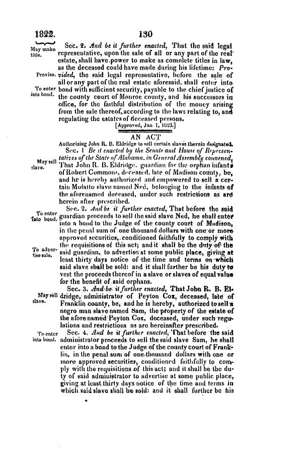 handle is hein.slavery/ssactsal0034 and id is 1 raw text is: 1822.

130

Sec. 2. And be it further enacted, That the said legal
may Ina e
tite.  representative, upon the sale of all or any part of the reat
estate, shall havepower to make as comolete titles in law,
as the deceased could have made during his lifetime: Pro-
Proviso. vided, the said legal representative, before the sale of
all or any part of the real estate aforesaid. shall enter into
To enter bond with sufficient security, payable to the chief justice of
ato bond, the county court of Monroe county, and his successors in
office, for the faithful distribution of the money arising
from the sale thereof,.according to the laws relating to, and
regulating the estates of deceased persons.
[Approved, Jan. 1, 1823.]
AN ACT
Authorizing John R. B. Eldridge to sell certain slaves therein defisignated.
Sec. I Be it enacted by the Senate and House of Represen-
Masel tatives ofthe Stale rf .larrma. in GeneralAssembly convenedt
slave.' That John R. 13. Eldridge. guardian for the orphan infants
of Robert Common;, dectased. late of Madison cotity, be,
and he is hereby authorized and empowered to sell a cer-
tain Mulatto slave named Ned, belonging to the infants of
the aforenamed deceased, under such restrictions as ard
herein after prescribed.
Sec. 2. .And be it further enacted, That before the said
Intoobn r guardian proceeds to sell (he said slave Ned, he shall enter
into a bond to the Judge of the county court of Madison,
in (lie penal sum of one thousand dollars with one-or more
approved securities,.conditioned faithfully to comply *itb
'4o aaycr- the requisitions of this act; and it shall be the duty of ths
tise Sal. said guardian, to advertise at some public place, giving at
least thirty days notice of -the time and terms on 'which
said slave shall be sold: and it shall further be his duty to
vest the proceeds thereof in a slave or slaves of equal value
for the benefit of-said orphans.
Sec. 3. And'be itfurther enacted, That John R. B. E14
MaYaell dridge,, admiriistrator .of Peyton Cox, deceased, late of
slave.  Franklin county, be, and he is hereby, authorized tosella
negro man slave named Sam, the ptoperty of the estate of
the aforenamedPeyton Cox, deceased, under such regu-
lations and restrictions as are hereinafter prescribed.
'roenter  Sec. 4. And be it further enacted,'lhat before the said
into bond. administralor proceeds to sell the said slave Sam, he shall
enter into a bond to the Judge of the county court of Frank-
lin, in the penal sum of onethousand dollars with one or
more approved securities, conditioned faithfully to con-
ply with the requisitions of this act; and it shall be the du-
ty of said adminiptrator to advertise at some public place,
giving at least thirty days notice of tie time and terms in
-which said slavo shall be sold: and it shall further be his


