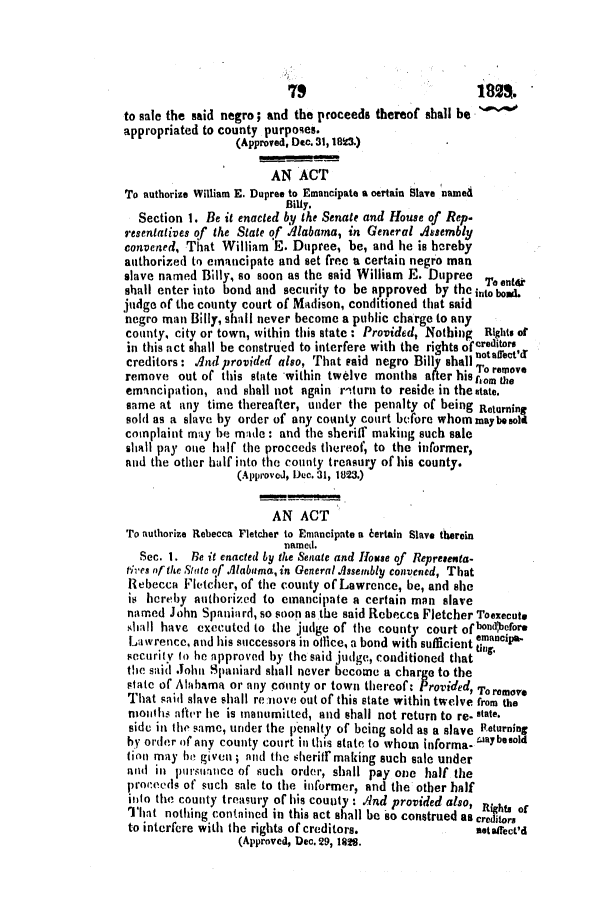 handle is hein.slavery/ssactsal0042 and id is 1 raw text is: 1827.
to sale the said negro; and the proceeds thereof shall be
appropriated to county purposes.
(Approved, Dec. 31, 183.)
AN ACT
To authorize William E. Dupree to Emancipate a certain Slave named
Billy.
Section 1. Be it enacted by the Senate and House of Rep.
resentatives of the State of Alabama, in General Assembly
convened, That William E. Dupree, be, and he is hereby
authorized to emancipate and set free a certain negro man
slave named Billy, so soon as the said William E. Dupree T.ento
shall enter into bond and security to be approved by the into bond
judge of the county court of Madison, conditioned that said
negro man Billy, shall never become a public charge to any
county, city or town, within this state : Provided, Nothing Rights of
in this act shall be construed to interfere with the rights 0fcreditors
creditors: And provided also, That said negro Bill shall noto'Or
remove out of this state within twelve months after his ,om the
emancipation, and shall not again r'turn to reside in the tate.
same at any time thereafter, under the penalty of being Returning
sold as a slave by order of any county court before whom maybesold
complaint may be made : and the sheriff making such sale
shall pay one half the proceeds thereof, to the informer,
and the other half into the county treasury of his county.
(Approved, Dec. 31, 1823.)
AN ACT
To authorize Rebecca Fletcher to Emancipate a kertain Slave therein
named.
Sec. 1. Re it enacted by the Senate and House of Representa-
tives of the Statc of .Alabama, in General Assembly convened, That
Rebecca Fletcher, of the county of Lawrence, be, and she
is hereby authorized to emancipate a certain man slave
named John Spaniard, so soon as the said Rebecca Fletcher Toexecute
shall have executed to the judge of the county court ofbond'efore
Lawrence, and his successors in office, a bond with sufficient mancipa
security to he approved by the said judge, conditioned that tug.
the said John Spaniard shall never become a charge to the
state of Alahama or any county or town thereof: Provided, Toremove
That said slave shall re move out of this state within twelve from the
nionihs after he is manumitted, and shall not return to re- state.
side in the same, under the pienalty of being sold as a slave Returning
by order of any county court in this state to whom informa- aybesold
tion may be given ; and the sheriff making such sale under
and in pursuance of such order, shall pay one half the
proceleds of such sale to the informer, and the other half
into the county treasury of his county : And provided also,   of
That nothing contained in this act shall be so construed as creditor,
to interfere with the rights of creditors.           notaffect'd
(Approved, Dec. 29, 1828.


