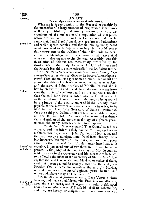 handle is hein.slavery/ssactsal0052 and id is 1 raw text is: 1824.12
AN ACT
To eniabcipate certain persons therein named.,
Whereas it is represented to the General Assembly by
the memoriah of a large number of respectable inhabitants
of the city of Mobile, that sundry persons of colour, de.
scendants of the ancient creole population of that place,
whose owners have petitioned the Legislature that they be
emancipated and freed from slavery, are honest, industrious
reamnble and well disposed people; and that their being emancipated
would not tend to the injury of society, but would essen-
tially contribute to the welfare of the individuals concern-
ed, and be advantageous to the community at large: And
whereas it also appears to the General Assembly, that this
description of persons are measurably protected by the
third article of the treaty, between the United States and
the French RIepublic, commonly called the Louisiana treaty;
Sec.1. Beit therf9rc nactedbU the Stenateand Hoisc of Rep.
resentatives of the state of Alabama in General Assembly con-
vened, That the mulatto girl named Celine, aged about two
years, daughter of a black woman, named Amelia-Ann,
and the slave of John Frenier, of Mobile, be and she is
hereby emancipated and freed from slavery; saving how-
cehine.  ever the rights of creditors, and on the express condition
that the said John Frenier enter into bond with security,
in the penal sum of one thousand dollars, to be approved
hy the judge of the county court of Mobile county, made
payable to the Governor and his successors in office, to be
filed in the office of the Secretary of State: Conditioned,
that the said girl Celine, shall not become a public charge
and that the said John Frenier shall educate and maintain
the said girl, until she arrives at the age of eighteen years,
or until she marry, whichever may first happen.
Sec. 2. Andbe itfurther enacted, That Cairmelete a black
woman, and her infant child, named Marian, aged about
eighteen months, slaves of John Frenier of Mobile, be, and
they are hereby emancipated and freed from slavery; say-
ing however, the rights of creditors, and on the express
condition that the said John Frenier enter into bond with
Carnelete security, in the penal sum of two thousand dollars, to be ap-
nd Marimn. proved by the judge of the county court of Mobile county,
made payable to the Governor and his successors in office,
to be filed in the office of the Secretary of State : Condition-
ed, that the said Carmelete, and Marian, or either of them,
shall not become a public charge; and that the said John
Frenier, shll educate and maintain the said girl Marian,
until she arrives at the age of eighteen years,' or until s!
marry, whichever may first happen.
Scc. 3. And be it further enacted, That Venus a black
Vennsand woman, and her two children, viz. Francis a mulatto boy,
two childi- -aged mabout six years., and Margurete a mulatto girl, aged
ren.     about ten months, slaves of Frank Mitchell of Mobile, be,
and they are herezly emancipated and freed from slavery;


