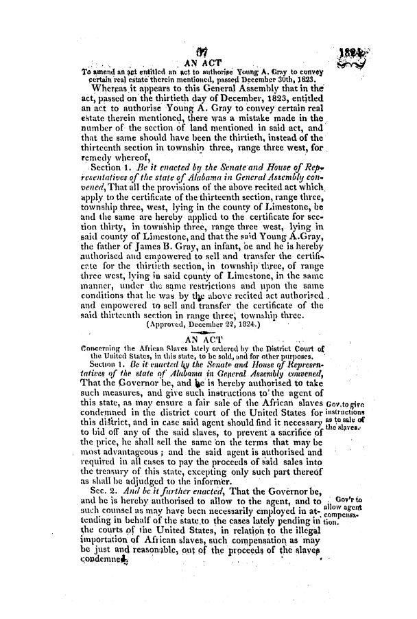 handle is hein.slavery/ssactsal0062 and id is 1 raw text is: . . AN ACT
T''o amend an set entitled an At to authoripe Toung A. Cray to convey
certain real estate therein mentioned, passed December 3Uth, 1823.
Wherpas it appears to this General Assembly that in the
act, passed on the thirtieth day of December, 1823, entitled
an act to authorise Young A. Gray to convey certain real
etate therein mentioned, there was a mistake made in the
number of the section of land mentioned in said act, and
that the same should have been the thirtieth, instead of the
thirteenth section in township three, range three west, for
remedy whereof,
Section 1. Be it enacted by the Senate and House of Repw
resentatives of the state of Alabama in GencralAsseniblU con-
vened, That all the provisions of the above recited act which,
apply to the certificate of the thirteenth section, range three,
township three, west, lying in the county of Limestone, be
and the same are hereby applied to the certificate for sec-
tion thirty, in township three, range three west, lying in
said county of Limestone, and that the said Young A.Gray,
the father of James B. Gray, an infant, be and he is hereby
authorised and empowered to sell and transfer the certifi-
ca.te for the thirtirth section, in townshipthree, of range
three west, lying in said county of Limestone, in the same
manner, under the same restrictions and upon the same
conditions that he was by tlip above recited act authorised .
and empowered to sell and transfer the certificate of the
said thirteenth section in range three; town,1hip three.
(Approved, December 22, 1824.)
AN ACT                 -
Concerning the African Slaves lately ordered by the District Court of
the United States, in this state, to be sold, and for other purposes.
Section 1. Be it enacted ly the Senate and House of itepresen.
tatives of the state of Alabama in General .4ssenbly convened,
That the Governor be, and Ue is hereby authorised to take
such measures, and give such instructions to: the agent of
this state, as may ensure a fair sale of the African slaves Gov.to.5ire
condemned in the district court of the United States for instructions
this diftrict, and in case said agent should find it necessary as to sale of
to bid off any of the said slaves, to prevent a sacrifice of  e  es.
the price, he shall sell the same 'on the terms that may be
most advantageous ; and the said agent is authorised and
required in all cases to pay the proceeds of iaid sales into
the treasury of this state, excepting only such part thereof
as shall be adjudged to the informer.
Sec. 2. And be it furt her enacted, That the Governor be,
and he is hereby authorised to allow to the agent, and to  0Govr to
such counsel as may have been necessarily employed in at- allop ageit
tending in behalf of the state.to the cases lately pending i tion.
the courts of tiie United States, in relation to the illegal
importation Qf African slaves, such compensation as may
be just and reasontable, out of thy prpceedy of the slavep
<;ondemneS


