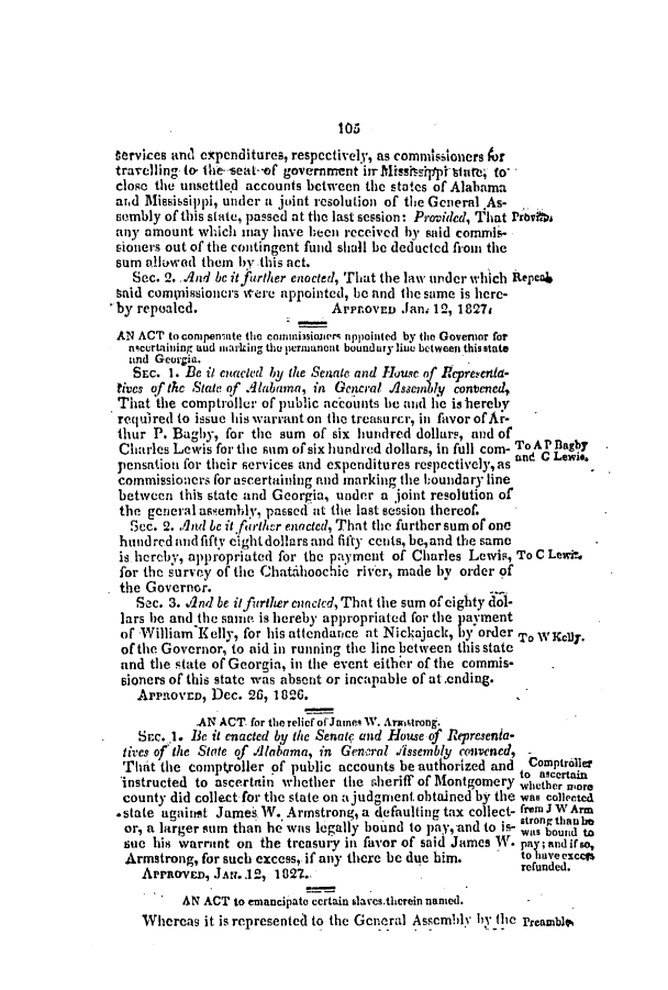 handle is hein.slavery/ssactsal0079 and id is 1 raw text is: Cervices an(, expenditures, respectively, as commissioners for
travelling to the-seat--of government irrMispsipptste, to-
close the unsettle.d accounts bctween the states of Alabama
atd Mississippi, under a joint resolution of the General As-
sombly of this state, passed at the last session: Provided, That Prbvksi
any amount which may have heon received by said commis-
sioners out of the contingent fund shall be deducted from the
sum allowad them by this act.
Sec. 2. And bc it further enocted, That the law under which Repca
taid compnissionors were appointed, be and the same is here-
by repealed.                  ArPr.ovED Jam 12, 1827#
AN ACT to compemiate the consisioert appointed by the Governor for
ncurtahain aud msarking the permanent boundury line between this state
and Georgia.
SEc. 1. Be it enacted by the Senate and House of Repreyenla-
tives of the State of Alabama, in Gencral Assembly contened,
That the comptroller of public accounts he nd he is hereby
required to issue his warranton the treasurcr, in favor ofAr-
thur P. Bagby, for the sum of six hundred dollars, and of
Charles Lewis for the sum of six hundred dollars, in full com- ToAPflagby
pensation for their services and expenditures respectively,as and C Lewi.
commissioners for ascertaining and marking the boundary line
between this state and Georgia, under a joint resolution of
the general assembly, passed at the last session thereof.
Sec. 2. And be it fbrth/ur enacted, That the further sum of one
hundredandfifty eightdollars and fifty cents, be,and the same
is hercby, appropriated for the payment of Charles Lewis, To C Lewi?.
for the survey of the Chatihoochic river, made by order of
the Governor.
Sec. 3. And be itfurther enacted, That the sum of eighty dol-
lars he and the sani is hereby appropriated for the payment
of William Kelly, for his attendance at Nickajack, by order To WKel)y.
of the Governor, to aid in running the line between this state
and the state of Georgia, in the event eithe r of the commis-
eioners of this state was absent or incapable of at.ending.
ArPROVED, Dec. 26, 1826.
.AN ACT for the relief ofJanes W. Armstrong.
Src. 1. Be it enacted by the Senae and House of Represenia-
tives of the State of Alabama, in General Assenbly convened,
That the comptroller of public accounts be authorized and  Comptroller
to ascertain
instructed to ascertain whether the sheriff of Montgomery whether wore
county did collect for the state on a judgment obtained by the was collected
*state against James W. Armstrong, a defaulting tax collect- from J WArm
or, a larger sum than he was legally bound to pay, and to is- stonbo
sue his warrant on the treasury in favor of said James W. pay;andifso,
Armstrong, for such excess, if any there be due him.   to uave ccls
APrROVED, JAN..12, 1021..                          refunded.
AN ACT to emancipate certain slaes.therein naned.
Whereas it is represented to the General Asscmblv hiy the PreamblA


