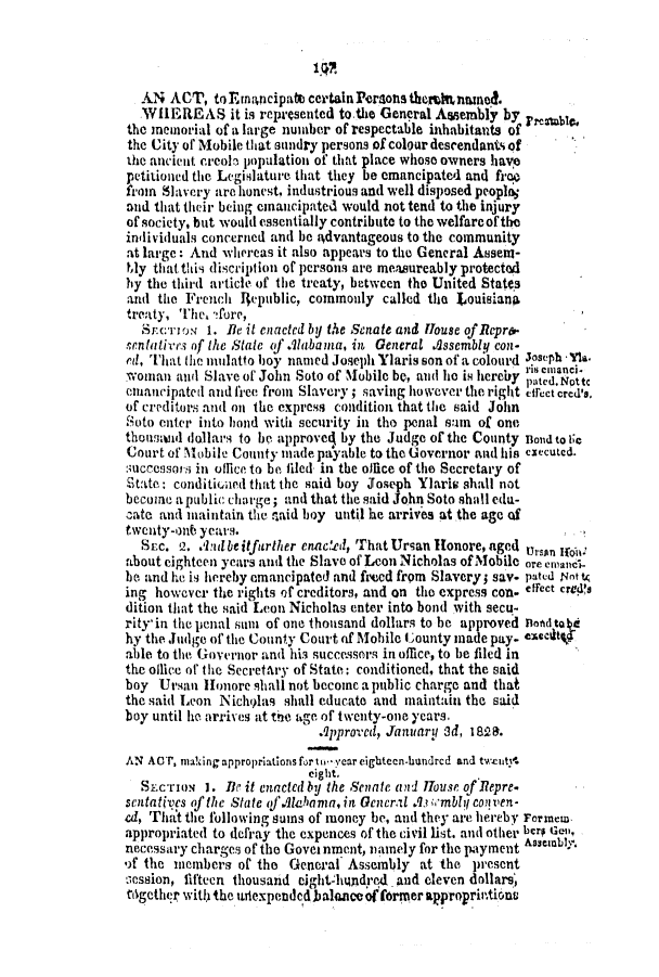 handle is hein.slavery/ssactsal0098 and id is 1 raw text is: 1Q2
AN ACT, toEnaicipate certain Porsons thermhntned.
VIIEREAS it is represented to.the General Asem*bly by  r
the memorial of a large number of respectable inhabitants of
the City of Mobile that sundry persons of colour descendants of
the ancient creoln population of that place whose owners have
petitioned the Legislature that they be emancipated and froo
fiom Slavery are honest. industrious and well disposed peopl,
and that their being emancipated would not tend to the injury
of society, but would essentially contribute to the welfare of the
individuals concerned and be 4dvantageous to the community
at large: And whereas it also appears to the General Assent-
ly tlat this discript ion of persons are memureably protected
by the third article of the treaty, between the United States
and the French 4epublic, commonly called the touisianA
treaty, The, !ore,
S   n.c'rmo  1. Be it enacted by the Senate and flouse of Rcpre.
sentatires of the Stale of .Alabayma, in General Assembly con-
ed, That the mulatto boy named Joseph Ylaris son of a colourd JosePh Yia.
. I il emlanci.
woman and Slave of John Soto of NMobile be, and he is hereby patd. Notte
emancipated and free from Slavery; saving however the right cifec crd'a.
of creditors and oi the express condition that the said John
Soto enter into bond with security in the penal sum of one
thountwrd dollars to be approve4 by the Judge of the County nond to Ic
Court of M1obile County made payable to the Governor and his cecuted.
:;ucccssors in office to be, filed in the office of the Secretary of
State: conditionmed that the said boy Joseph Ylaris shall not
become a public charge; and that the said John Soto shall ediu-
zate and maintain the said boy until he arrives at the age of
twenty-onb years.
Suc. 2. &id be itfurther enacted, That Ursan Hlonore, aged   n
about eighteen years and the Slave of Leon Nicholas of Mobile are cmanci-
he. and he is hereby emancipated and freed from Slavery; say. pated r4nt t
ing however the rights of creditors, and on the express con- effect cre4da
dition that the said Leon Nicholas enter into bond with secu-
rity'in the lienal suni of one thousand dollars to be approved nonadtkE
hy the Judge of the County Court of Mobile County made pay. exceshy
able to the Governor and his successors in ofnce, to be filed in
the olice of the Secretary of State: conditioned, that the said
boy Ursan lHonore shall not become a public charge and that
the said Leon Nicholas shall educate and maintain the said
boy until he arrives at the age of twenty-one years.
Approved, January 3d, 182M.
AN ACT, making appropriations for ti-year eighteen-handrcd and twcutv'.
eight.
SzcrioN I. Be it enacted by the Senate and HTouse of Repre.
sentatives ofthe State uf.lhana, in Gencril A? m'mbly conven-
ad, Timat the following sums of money be, and they are hereby Forns
appropriated to defray the expences of the civil list. and other bero  n
necessary charges of the Govel nment, namely for the payment Assembly.
of the members of the General Assembly at the present
session, fifteen thousand eight-httndred and eleven dollars,
tOgether with the unexpendedbalanceof rmer approprintions


