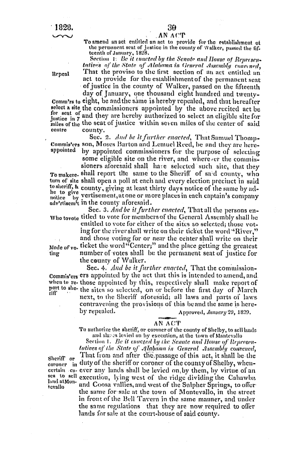 handle is hein.slavery/ssactsal0131 and id is 1 raw text is: 1828.                               30
AN ACT
To amend an sct entitled an act to provide fin* the estahlishment ot
the permanent. scat of justice in the county of Walker, passed the fif.
teenth of January, 1828.
Section I Be it Inarted by the Senate and Ilouse Of Rrenscn-
trivi're's Of I1w Staite qf .111abmna in (eneral Axsentbly convenId,
Repeal    That the proviso to the first section of atn act entitled an
act to provide for the establishment of the permanent seat
of justice in the county of Walker, passed on the fifteenth
day of January, one thousand eight hundred and twenty-
Conn'rs to eight, he and the slune is hereby repealed, and that hereafter
select a site the commissioners appointed by the above recited act be
for senat Or and they are hereby authorized to select an eligible site for
jUtice in 7     yae     ~                             IIt
miles of the the seat of justice within seven miles of the center of said
centre    county.
Sec. 2. And be tfurther enacted, That Samuel Thomp-
commis'ers son, Moses Barton and Lamuel Reed, he and they are here-
appointed  by appointed commissioners for the purpose of selecting
some eligible site on the river, and wherever the commis-
sioners aforesaid shall ha.e selected such site, that they
To makere. shall report tite same to the Sherifl of sad county, who
turn of site shall open a poll at each and every election precinct in said
to sleiff, k county, giying at least thirty days notice of the same by ad-
hte yt I   vcrtisementatoneor moreplacesin each captain's company
adv'rtismci't in the county aforesaid.
Sec. 3. And be itfurther enacted, That all the persons en-
who toate titled to vote for members of the General Assembly shall be
entitled to vote for either of the sites so selected; those vot-
ing for the river shall write on their ticket the word River,
and those voting for or near the center shall write on their
ode orvo. ticket the. word Center; and the place gctting the greatest
ting      number of votes shall be the perimaent seat of justice for
the county of Walker.
Sec. 4. And be itfurther enacted, That the comiission-
Commis'ers ers appointed by the act that this is intended to amend, and
when to re. those appointed by this, respectively shall make report of
P.O*t to he- the sites so selected, on or before the first day of March
next, to the Sheriff aforesaid; all laws and parts of laws
contravening the provisions of this be and the same is here-
by repealed.                    A pproved, Jnnuary 29, 1829,
AN ACT
To authrirze the sheriff, or coroner of the county of Shelby, to sell lands
and slaevs ied on by execution, at the town of Mantevallu
Section 1. !e it eiictid by ihe Senate anld House of' flmpwosen-
tatives of'le State o/' .111laadia. in General Assembly COnened,
Sheriff or That from and after die6passage of this act, it shall be. the
coroner in duty of the sheriff or coroner of the county of Shelby, when-
certain cl- ever any lands shall be levied onby them, by virtue of an
ea to Sell execution, lying west of the ridge dividing the Cahawba-'
evaiola  and Coasa vallies, and vest of the Sulpher Springs, to offer
the same for sale at the town of Montevallo, in the street
in front of the Bell Tavern in the same manner, and under
the same regulations that they are now required. to offer
lands for sale at the court-house of said county.


