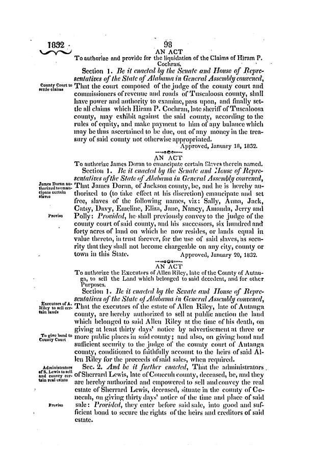 handle is hein.slavery/ssactsal0149 and id is 1 raw text is: 1882 -.98
AN ACT
To authorize and provide for the liquidation of the Claims of Hiram P.
Cochraii.
Section 1. Be it enacted by the Senate and House of Repre-
sentatives of the State of Alabama in General Assembly convened,
CountT, Court to That the court composed of tihe judge of the county court and
sl A      commissioners ofrevenue and roads of Tuscaloosa county, shall
have power and authority to examine, pass upon, and finally set-
tic all claims which Hiram P. Cochran, late sheril' of Tuscaloosa
county, may exhibit against the said county, according to the
rules of equity, and make payment to him of apy balance which
may be thus ascertained to be dinc, out of any nioney in the trea-
sury of said county not otherwise appropriated.
Approved, January 18, 1832.
AN ACT
To authorize James Doran to cmancipate certain n'kves therein named.
Section 1. Be it enacted by the Senate and 'Iouse of Repre-
sentatives ofthe State j' Alabama in General Assembly convened,
horo'.  ' That James Doran, of Jackson county, be, and he is hereby an-
e    rpae Lorium  thorized to (to thke effect at his discretion) emancipate and set
free, slaves of the following names, viz: Sally, Anna, Jack,
Catsy, Davy, Empline, Eliza, Jane, Nancy, Amanda, Jerry and
Provigo  Polly: Provided, he- shall previously convey to the judge of tihe
county court of said county, and his successors, six hunidred and
forty acres of land on which lie now resides, or lands equal in
value thereto, in trust forever, for the use of said slaves, as secn-
rity that they shall not become chargeable on any city, county or
town in this State.             Approved, January 20, 1832.
AN ACT
To authorize the Executors of Allen Riley, late of the County of Autan-
ga, to sell the Land which belonged to said decedent, and for other
Purposes.
Section 1. Bc it enacted by the Senate and House of Bepre-
sentatives oj the State of Ab.ama in General Assembly convened,
a        . That the executors of the estate of Allen Riley, late of Autauga
aifands   county, are hereby authorized to sell at public auction the land
which belonged to said Allen Riley at the time of his death, on
giving at least thirty days' notice by advertisement at three or
To give and to more public places in said county; and also, on giving hand and
sufficient security to the judge of' the county court of Autanga
county, conditioned to ftithfully account to the heirs of said Al-
len Riley for the proceeds ofsaid sales, when required.
Administrators  Sec. 2. And be it further enacted, That the administrators
and  one  ofSherrard Lewis, late ofConeculh county, deceased, be, and they
lain real estate are hereby authorized and empowered to sell and convey the real
estate of Sherrard Lewis, decensed, situate in the county of Co-
necuh, on giving thirty days' notice of tie time and place of said
Proviso  sale: Provided, they enter before said sale, into good and suf-
ficient bond to secure the rights of the heirs and creditors of said
estate.


