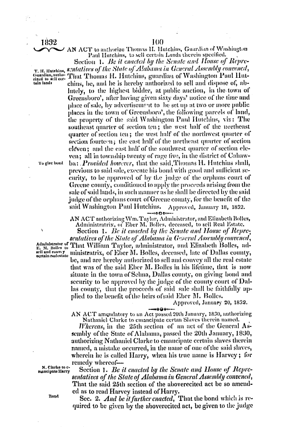 handle is hein.slavery/ssactsal0150 and id is 1 raw text is: 18832                              100
1/Y1J AN ACu to authorize Thm II.  Hutchins, Gutilian of 1rashington
Paul Hutchins, to sell certAin Lands therein specified.
Section 1. B i1 enae/d by the Senate and Hfouse of ReiPr-
i. H. iutehin, s8IiC otfS0 Ike State of' A!abnalma in General Assembly convenitd,
uari n ti ; rlThat Thoimlas Ht. Hlutc.1-hinls, guardian of Washington Paul Hut-
tain lands  chills, he, alnd I1e is hloreby auithorrizId (0 sell and dispose of, ab-
lutely, to the highest bidder, at public auction, in the town of
Greensboro', after having given sixty days' notie of the tilie and
place of sale, by advertisuieet to he set IIIp at two or more public
places in the town of Grecushoro', the following parcels of land,
the property of the said Washington Paul Hutchins, vi. : The
southeast quarter of section ten ; the wvest half of the northeast
quarter of section te ; the west half of the northwest quarter of
section fourteon; the east half of the northeast quarter of section
eleven; and the east half of the southwest quartcr of section ele-
veil; all in township twenty of rage five, in the district of Cahaw-
To give tioud ba: Provided however, that the said.ThoI'm as 11. Hutchins shall,
previous to said sale, execnte his bond with good and sicieint se-
c'urity, to be approved of' by tle juIt'dge of the orphans Court of
Greene county, conditionil to pply the proceeds arising firom the
sale of said lands, in such manner as lie shall be directed by the said
jiudge of the orphans court of Greene county, for the benefit of tim
said Washington Pai Hutchits. Approved, Jauuary 18, 1832.
AN ACT nuthorizing Wm.Taylor, Administrator, and Elizabeth Bolles,
Administratrix, (f Eber M. Bolles, deceased, to sell Real Estate.
Section 1. Be it ente/ed bly the Senate and Hiouse (f Repre-
sentatives qfthe Snl/e of Alabama in G'eral Assembl convened,
Addlstrator Tat William        administrator, mnd Elizabeth Holles, ad-
E. . iI~,,~ That    ai Taylor, ,n                          ols    il
sell andoy  ministratrix, of Eher M. Bolles, deceased, late of Dallas county,
be, and are hereby ;ufh(orized to sell and convey all the real estate
that was of the said Eher M. Bolles in his lifetime, that is now
situate in the town of Sclna, Dallas county, on giving bond and
security to be approved by the judge of the county court of Dal-
las county, that the proceeds of' said sale shall be faithlilly up-
plied to the benefit of'the heirs ofsaid Eber M. Rolies.
Approved, January 20, 1832.
-00-
AN ACT anmtndatory to ni Act passel 20th January, 1830, aithorizing
Nathaniel Clarke to cmiancipate certan Slaves therein naimed.
Whereas, in the 25th section of an act of the General As-
sembly ofthe State ofAlabama, passed the 20th January, 1830,
authorizing Nathaniel Clarke to emancipate certain slaves therein
named, a mistake occurred, in the name of one ofthe said slaves,
wherein lie is called Harry, when his true name is Harvey ; for
remedy whercof-
Ancipaatoiarry  Section 1. Be it cuadn/ed by the Senate and House (f Reprc-
sentatives of the State of Alabama in General Assembly convened,
That the said 25th section of the aboverecited act be so amend-
ed as to read Harvey instead of Harry.
non       Sec. 2. And be itfuriher cnacted, That the bond which is re-
quired to be given by the aboverecited act, be given to the judge



