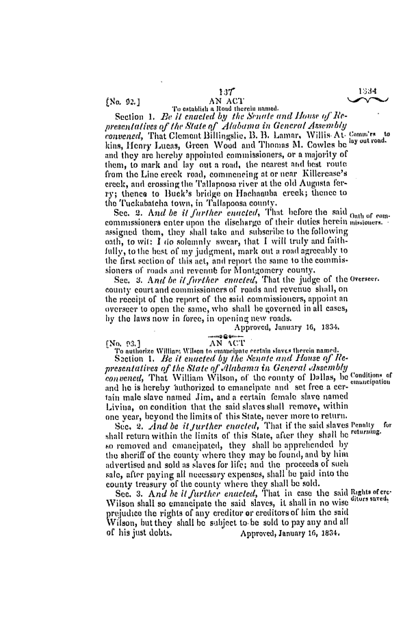handle is hein.slavery/ssactsal0172 and id is 1 raw text is: htlo. 92.]               AN ACT
To establishd a it oad therein named.
Section 1. Be i enacted by the Senate atnd House of'Re-
presentatives of jthe  ute qf Aluania in General Assembly
convened, That Clement Billingslie, 13. B. Lamar, Willis. At- comnv'rs to
kins, Henry Lucas, Green Wood and Thomas M. Cowles bc laY out road.
and they are hereby appointed commissioners, or a majority of
them, to mark and lay out a road, the nearest arid best route
from the Line creek road, commencing at or near Killerease's
creek, and crossing the Tallapoosa river at the old Augusta fer-
ry; thence to Buck's bridge on Hachanuha creek; thence to
the Tickabatcha town, in ''alilaponsa county.
Sec. 2. And be i/ further enacled, That before the said oIIeI or com-
commissioners enter upon the dischlrge of their duties herein missioners.
assigned them, they shall take and subscribe to the following
oath, to wit: I do solemnly swear, ihat I will truly and faith-
itlly, to the best of my judgment, mark out a road agrecably to
the first section of this act, and report the same to the commis-
sioners of roads and revenub for Montgomery county.
See. 3. And be i/fiurther enacted, That the judge of the Overseer.
county court and commissioners of roads and revenue shall, on
the receipt of the report of the said commissioners, appoint an
overseer to open the same, who shall be governed in all cases,
by the laws now in force, in opening new roads.
Approved, January 16, 1834.
--Q-
[No. 92.]                AN 1CT
To authorize William 1'ilson to cmanacipate certain slaves therein named.
Section 1. le it enacted by the Yenate and  louse of Rle-
presentatives of the State qfl A./labamu in General dssenbly
convened, That WVilliam Wilson, of the coonty of D)allas, he (n oditinq or
and he is hereby lauthorized to emancipate and set free a cer- einillieipatioii
tain male slave named Jim, and a certain female slave named
Livina, on condition that the said slaves shall remove, within
one year, beyond the limits of this State, never more to return.
Sec. 2. And be itfurther enacted, That if the said slaves Pennty for
dhall return within the limits of this State, after they shall he returiig.
to removed and emancipated, they shall be apprehended by
the sheriff of the county where they may be found, and by him
advertised and sold as slaves for life; and the proceeds of such
sale, after paying all necessary expenses, shall he paid into the
county treasury of the county where they shall be sold.
See. 3. And he it further enacted, That in case the said Rights ofre-
Wilson shall so emancipate the said slaves, it shall in no wise itor, savest
prejudice the rights of any creditor or creditors of him the said
Wilson, but they shall be subject to. be sold to pay any and all
of his just debts.               Approved, January 16, 1834,


