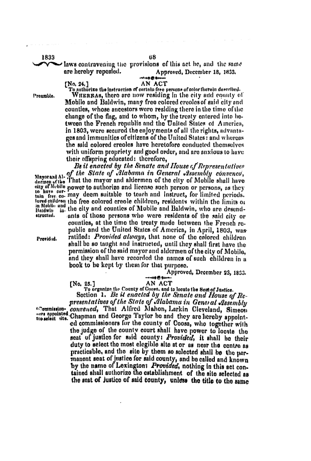 handle is hein.slavery/ssactsal0175 and id is 1 raw text is: 1833                               (s
laws contravening the provisions of this act he, and the same
are hereby repealed.          Approved, December 18, 1833.
[No. 24.                AN ACT
To nuthorize the Instructins of cortani free persons ofcolortherein described.
Preamble. WHERIAS, there arc lnw residing in the city aiui en0ility oh
Mobile and Baldwin, many free colored creoles of $aid city and
countles, whose ancestors were residing there in the time of the
change of the flag, and to whom, by the treaty entered into he-
tween the French republic and the United States of America,
in 1803, were secured the enjoyments of all the rights, advantn-
ges and Immunities of-citizens of the United States: and whereas
the said colored creoles have heretofore conducted themselves
with uniform propriety and good order, and are anxious to have
their offspring educated: therefore,
Be it enacted by the Senate and Ho use r/,fRepresen tatives
qf the State of .qlabama, in General Assenbly c6nveneu,
',m'ane  IhaA That the magor and aldermen of the city of Mobile shall have
skty oA uol power to authorize and license such person or persons, as they
,itan fret o. may deem suitable to teach and instruct, for limited periodb.
Iaredcitldren the free colored creole children, residents within the limith of
naliti in-, the city and counties of 31obile and Baldwin, who are desend-
structed.  ants of those persons who were residents of the said city or
counties, at the time the treaty made between the French re-
public and the United States of America, in April, 1803, was.
Providid.  ratified: Provided always, that none of the colored children
shall be so tauight and instructed, until they shall first have the
permission of the said mayor and aldermen of the city of Mobile,
and they shall have recorded the names of such children in a
book to be kept by them for that purpose.
Approved, December 23, 1833.
[No. 25.]                AN ACT
To organian the rounty of Con, and to locate ile teoof Jastice.
Section 1. le it enacted by the Senate and House qf Re-
presentatives of the State qf .dabama in Geneal .dkseimbly
commisslon- convened, That Alfred Mahon, Larkin Cleveland, Simeon
ts appointed -Chapman and George Taylor he and they are hereby appoint-
ed commissioners for the county of Coosa, who together witlh
the judge of the couniy court shall have power to locate the
Beat ufejusfico for said county: Provided, it shall be their
duty to select the most elegible site at or as near the centre as
practicable, and the site by them so selected shall be the per-
ianent seat of Justice for said county, and be called and known
by the name of Lexingtont Provided, nothing In this act con-
tained shall authorize the establishment of the site selected as
the seat of Justice of said County, unless the title to the same


