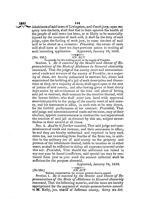 handle is hein.slavery/ssactsal0177 and id is 1 raw text is: 1855    '144
/1        inhabitants ofhaid town of Livingston, and if such jury, upon en*
quiry into the facts, shall find that in their opinion the health of
the people of said town has been, or is likely to be materially
injured by the erection of such mill, it shall be the duty of said
judge, upon the finding of such jury, to cause the dan of said
mill to be abated as a nuisance: Provided, the owner of such
mill shall have at least ten days previous notice in writing of
such intending application.  Approved, January 10, 1835.
[No. 153.]              AN ACT
'I'  provide for the building a jaii in the coity o  Franuklin.
Section. 1. Be it enacted by the Senate and House of Re
presentatives of the State of Alabama in General Ilssembly
convened, That the judge of the county court and commission-
ers of roads and revenue of the county of Franklin, or a major-
ity of them, are hereby authorized to contract for, direct and
superintend the building of a jail of such description and dimen-
tions as they, or a majority of them, shall agree upon at the seat
of justice of said coun ty, and after having given at least thirty
days notice by advertisement of the time and place of letting;
said jail to contract, shall contract for the crection thereof, with
the lowest bidder; who shall enter into bond with approved
securities payable to the judge of the county court of said coun-
ty, and his successors in office, in such sum as he may direct,
for the faithful performance of his contract: Provided, That
said judge and commissioners of roads and revenue, may at their
clection, appoint commissioners to contract for and superintend
the erection of said jail as directed by this act, subject never-
theless to their control at all times.
Sec. 2. Andbe itfurther enacted, That said judge and com-
missioners of roads and revenue, and- their successors in oflice,
be and they are hereby authorized and required to levy such
extra tax, not exceeding three fourths of the State tax, in addi-
tion to the ordinary tax of said county on the property and
persons of the inhabitants thoreof, liable to taxation as in other
cases; as shall be sufficient to defray all expenses incurred under
this act: Provided, That should the additional tax raised in
any one year be found insufficient, said special tax may be con-
tinued from year to year until the amount collected shall be
sufficientfor the purpose aforesaid.
Approved, January 10, 1835.
INo 154.]                AN ACT
Making compensntion foir certain persons therein tinmed.
Section 1. Be it enacted by the Senate and House of Re-
presentatives of the State of Alabama in General Assenbly
convened, That the following sums be, and the same are hereby
appropriated for the payment of certain persons herein named:
to M. Kelly, jun. sheriff of Jefferson county, thirty six dol,-


