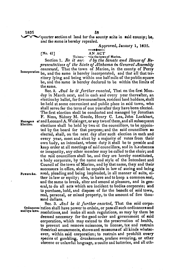 handle is hein.slavery/ssactsal0183 and id is 1 raw text is: 1835                              88
.,  %-quarter section of land for the sounty scito in said county; be,
and the same is hereby repealed.
Approved, January 1, 1635.
C[No. 41]               AN ACT
To inceo* , **de the town of Marion.
Section 1. Be it enri. d by the Senate and House of Ie-
presentitives of the State oj Alabama in General Assembly
I   convened, That the town of Marion, in the county of Perry
IDCOrpoation be, and the same is hereby incorporated, and that oil that ter-
ritory lying and being within one halfmile of the public square
be, and the same is hereby declared to be within the limits of
the same.
See. 2. /nd be it further enacted, That on the first Mon-
day in March next, and in each and every year thereafter, an
election by ballot, for five counsellors, resident land holders, shall
be held at some convenient and public place in said town, who
shall serve for the tern of one yearafter they have been elected.
The first election shall be conducted and managed by Jonathan
F. Sims, Sidney M. Goode, Henry C. Lea, John Lockhart,
Managers or and Leonard A. Weisi nger, or any two of them, and all subsequent
Electiou. elections shall be held by two of the councillors, to be appoin-
ted by the board for that purpose; and the said councillors so
elected, shall, on the next day after such election in each and
every year, meet and elect by a majority of votes from their
own body, an intendant, whose duty it shall be to preside and
keep order at all meetings of said councillors, and in his absence
or incapacity, any other member may be called to the chair; and
the said councillors shall be, and they are hereby constituted,
a body corporate, by the name and style of the Intendant and
Council of the town of Marion, and by that name, they and their
successors in office, shall be capable in law of sucing and being
Powers&e. stied, pleading and being impleaded, in all manner of suits, ei-
ther in law or eq uity; also, to have and to keep a common seal,
and the same to break, alter and amend at pleasure, and in gen-
eral, to do all acts which are incident to bodies corporate; and
to purchase, hold, and dispose of for the benefit of said town,
real, personal, or mixed property, to the amount of five thou-
sand dollars.
Sec. 3. And be it further enacted, That the said corpo.
Ordinanoe. ration shall have power to ordain, or pass all such ordinances and
an4 bye-laws. resolutions, and make all such regulations, as may by them be
deemed necessary for the good order and government of said
corporation, which may extend to the preservation of health,
to prevent and remove nuisances, to license, tax and restrain
theatrical amusements, shows and museumsof all kinds whatso-
ever, within said corporation; to restrain and prohibit every
species of gambling, drunkenness, profane swearing, or other
obscene or unlawful language, assaults and batteries, and all oth-


