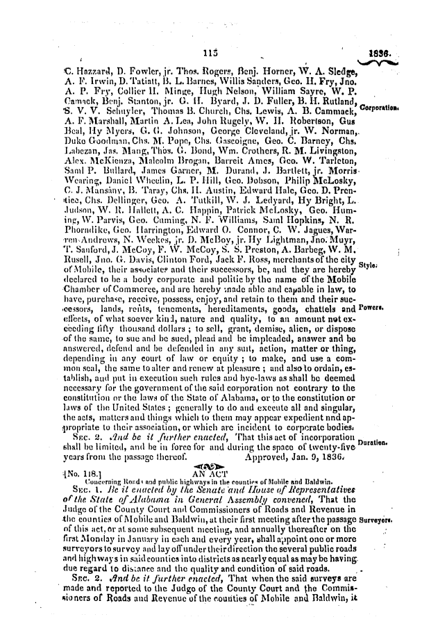 handle is hein.slavery/ssactsal0191 and id is 1 raw text is: I 11

C. Hazzard, D. Fowler, jr. Thos. Rlogers, 13cnj. Horner, W. A. Sledge,
A. F. Irwin, D. Tatiatt, 13. L. Barnes, Willis Sanders, Geo. H-. Fry, Jno.
A. P. Fry, Collier II. Minve, Hugh Nelson, William Sayre, W. P.
Camack, BenI. Stanton, jr. G. i. 3yard, .J. D. Fuller, B. H. Rutland, C
'S. V. V. Schnyler, Thomas B. Church, Chs. Lewis, A. B. Cammack, orporation
A. F. Marshall, Martin A. Lea, John Rugely, VW. II. Robertson, Gus
Beal, Hy Mycrs, G. G. Johnson, George Cleveland,jr. W. Norman,.
Duke Goodman, Chs. M. Pope, Chs. Gascoigne, Geo. C. Barney, Chs.
Labezan, Jas. Mang, Thbs. G. Bond, Wim. Crothers, R. M. Livingston,
Alex. McKiCeza, Malcolm Brogan, Barreit Ames, Geo. W. Tarleton,
Saml P. Bullard, James Garnor, M. Durand, .1. Bartlett, jir. Morris.
Wearing, Daniel Wheelin, L. P. Hill, Geo. Dobson, Philip McLosky,
C. J. Mansinv, 1. Taray, Chs. II. Austin, Edward Hale, Geo. D. Pren-
ttice, Chs. Dellinger, Geo. A. Tutkill, W. J. Ledyard, Hy Bright, L.
Judson, W. R. lilnlett, A. C. Alippin, Patrick McLosky, Geo. Hum-
ing, W. Parvis, Geo. Caming, N. F. Williams, Saml Hopkins, N. R.
Phorndike, Goo. H Iarrington, Edward 0. Connor, C. W. Jagues, War-
rTnAndrews, N. Weekes, jr. D. Mc Boy, jr. Hy Lightman, Jno.Muyr,
T. Sanford, J. McCoy, F. V. McCoy, S. S. Preston, A. Barbeg, W. M.
Rusell, Jna. G. Davis, Clinton Ford, Jack F. Ross, nicrchantsof the city
orMobile, their asiuciater and their successors, be, and they are hereby
declared to be a body corporate and politic by the name of the Mobile
Chamber of Commerce, and are hereby :nade able and capable in law, to
have, purchanc, receive, possess, enjoy, and retain to them and their suc-
,cessors, lands, reAts, tenements, hereditaments, goods, chattels and Powers.
cIfects, of what soever kinl, nature and quality, to an amount not ex-
eooding fifty thousand dollars ; to sell, grant, demise, alien, or dispose
of the same, to sue and be sued, plead and be impleaded, answer and be
answered, defend and be defended in any suit, action, matter or thing,
depending in any court of law or equity ; to make, and use a com-
mon seal, the same to alter and renew at pleasure ; and alsolo ordain, es-
tablish, aud put in execution such rules and byc-laws as shall be deemed
necessary for the government of the said corporation not contrary to the
constitution or the laws of the State of Alabama, or to the constitution or
laws of the United States ; generally to do and execute all and singular,
the acts, matters and things which to them may appear expedient nnd ap-
:propriate to their association, or which are incident to corporate bodies.
Src. 2. .1nd be it frr/her enacted, That this act of incorporation
shall be limited, and be in force for and during the space of twenty-five Duration.
years from the passage thereof.          Approved, Jan. 9, 1836,
:[No. 118.1                  AN AC'1
Concerning Itod i and public highways in the countiem of Mobile and Baldwin.
Six. 1. Be it enacted by the Senate and House of Representatives
or'the State of.Alabama in General Assembly convened, That the
Judge of the County Court and Commissioners of Roads and Revenue in
the counties of Mobile and Baldwin,at their first meeting afterthepassage Surveyors.
of this act., Or at, some subsequent nieting, and annually thereafter on the
first Monday in January in each and every year, shall ap0point one or more
surveyors to survey and lay off under theirdirection the several public roads
andl highway s insaid counties into districts as nearly equal as maybe having.
due regard to distance and the quality and condition of said roads.
Sac. 2. .Ind be it jiirther enacted, That when the said surveys are
made and reported to the Judgo of the County Court and the Commis-
sioners of Roads and Revenue of the eouties of Mobile and Baldwin, it


