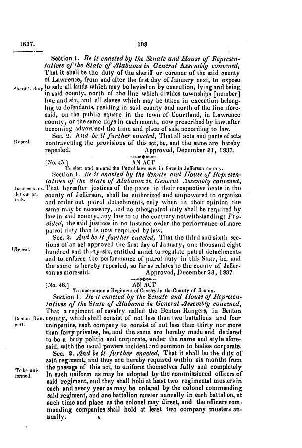 handle is hein.slavery/ssactsal0214 and id is 1 raw text is: Se6tion 1. Be it enacted by the Senate and House of Represen-
tatives of the State of Alabama in General Assembly convened,
That it shall be the duty of the sheriff ur coroner of the said county
of Lawrence, from and after the first day of January next, to expose
4werif's duty to sale all lands which may be levied on by execution, lying and being
in said county, north of the line which divides townships [number]
five and six, and all slaves which may be taken in execution belong-
ing to defendants, residing in said county and north of the line afore-
said, on the public square in the town of Courtland, in Lawrence
county, on the same days in each month, now prescribed by law, after
becoming advertised the time and place of sale according to law.
See. 2. And be it further enacted, That all acts and parts of acts
Repteal.  contravening the provisions of this act, be, and the same are hereby
repealed.                      Approved, December 21, 1837.
No. 45.                    AN ACT
i tier and amend the Patrol Inwe now in force in Jefferson county.
Section 1. Be it enacted by the Senate and House of Represen-
tatives of the Stale of Alabama in General Assembly convened,
juptuo.es to or. That hereafter justices of the peace in their respective beats in the
J]er out pa. county of Jefferson, shall be authorized and empowered to organize
uta,      and order out patrol detachments, only when in their opinion the
same may he necessary, and no othetapatrol duty shall be required by
law in said county, any law to to the cont ary notwithstanding: Pro-
vided, tie said justices in no instance order the performance of more
patrol duty than is now required by law.
Sec. 2. And be it further enacted, That the third and sixth see-
tions of an act approved the first day of January, one thousand eight
Rtcpual.  lhundred and thirty-six, entitled an act to regulate patrol detachments
and to enforce the performance of patrol duty in this Slate, be, and
the same is hereby repealed, so far as relates to the county of Jeffer-
son as aforesaid.               Approved, December 23, 1837.
,No. 46.]                  AN ACT
To incorporate a Regiment of Cavalryin the County of Benton.
Section 1. Be it enacted by the Senate and House of/ Represen-
tatives of the State of dlabana in General dssembly convened,
That a regiment of cavalry called the Benton Rangers, in Benton
niitn itan- county, which shall consist of not less than two battalions and four
p.rs.     companies, each company to consist of not less than thirty nor more
than forty privates, be, and the same are hereby made and declared
to be a body politic and corporate, under the name and style afore-
said, with the usual powers incident and common to bodies corporate.
See. 2. dnd be it further enacted, That it shall be the duty of
said regiment, and they are hereby required within six months from
T hn uni- the passage of this act, to uniform themselves fully and completely
formed.   in such uniform as may be adopted by the commissioned officers of
said regiment, and they shall hold at least two regimental musters in
each and every year as may be ordered by the colonel commanding
said regiment, and one battalion muster annually in each battalion, at
such time and place as the colonel may direct, and the officers com-
manding companies shall hold at least two company musters an-
nually.         %

1837.

1051


