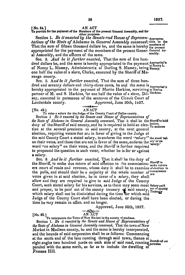 handle is hein.slavery/ssactsal0222 and id is 1 raw text is: [No.44.]                   AN ACT
To provide for the payment of the lembers of the present General Assembly, and for
other purposes.
Section J. Be it enacted by the Senate and House of Represen- Appropraa.
tatives of the State of Alabama in General Assembly convened; finns to the
That the sum of fifteen thousand dollars be, and the same is hereby taelbersen
appropriated for the payment of the members of the present Gener- General As.
al Assembly, and the officers of the same.                     senibly.
See. 2. And be it further enacted, That the sum of five hun-
dred dollars be, and the same is hereby appropriated to the payment ^poprita
of Nancy L. Massey, Administratrix of Darling S. Massey, heing Massey.
one half the value of a slave, Clarke, executed by the Sheriff of Ma-
rengo county.
See. 3. And be it further enacted, That the sum of three hun-
dred and seventy dollars anti thirty-three cents, be and the same is Ap opriat'n
hereby appropriated to the payment of Martin Harkins, surviving to fartrn
partner of M. and S. Harkins, ror one half the value of a slave, Dil- larkins.
sey, executed in pursuance of the sentence of the Circuit Court of
Lauderdale county.                Approved, June 30th, 1837.
-see*---
(No. 45.]                  AN ACT
To raise a salary for the Judge of the County Court of DMins county.
Section 1 Be it enacted by the Senate and House of Representatives of
the Stute of Alabama in General A ssembly convened, That it shall be the shersirto bold
duty of the Sheriff of said county,and he is required to hold an clec- tondorse
tion at the several precincts in said county, at the next general
election, requiring voters that are in favor of giving to the Judge ol
the said County Court a stated salary, to endorse the word **salarv' the word 'asal
on their votes, and those that are not in favor of the same, endorse ihe ary'or no
word no salary on their votes, and the Sheriff is further required salary.
to propound the question to each voter, whether he is for or igainst
a salary.
Sec. 2. And be it further enacted, That it shall he the duty of
the Sheriff, to make due return of said election to the commission- sotk rturn
ers court of roads and revenue, whose duty it shall be to examine oreLection to
the polls, and should their be a majority of the whole number of cnnission-
votes given in at said election, be in favor (f a salary, they shaller
allow and they are required to give to said Judge of the County
Court, such stated salary for his services, as to them may seem meet Salar paid
and proper, to be paid out of the county treasury 4 said county, ur scounty
which salary shall not be diminished during the time Tor which said
Judge of the County Court shall have been elected, or during the
time he may remain in office, and no longer.
Approved, June 30th, 1837.
[No.46.]                   AN ACT
To incorporate theTown of New Alarket in the county f Madison.
Section 1. Be it enacted by the Senate and House of Representatives of
the State of Alabama in General Assembly convened, That the town of New
Market in Madison connty, be and the same is hereby incorporated,
and the bounds of said corporation shall be as follows: Commencing
at the south end of the lane running through said town, thence at Bounds of rot
right angles two hundred yards on each side of said road, running porauton
parallel with the same north, so far as to include the dwelling of
Frances Hill.

1837.

as


