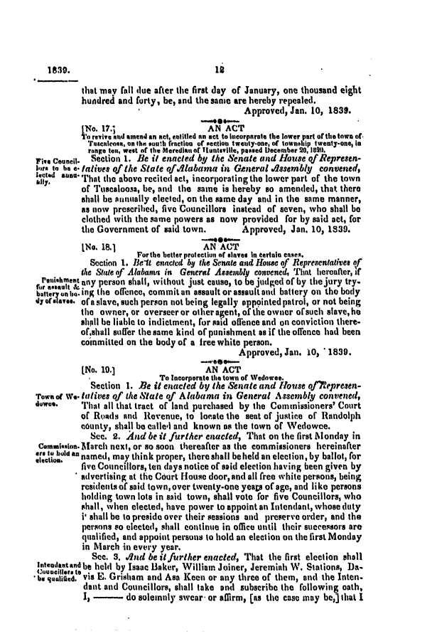 handle is hein.slavery/ssactsal0242 and id is 1 raw text is: that may fall due after the first day of January, one thousand eight
hundred and forty, be, and the same are hereby repealed.
Approved, Jan. 10, 1839.
-******--
[No. 17.3                   AN ACT
Io revive and amend an act, ettitled an act to Incorporate the lower part of the town of-
Tuanceon, on the south fraction of section tweuty-one, of townsAip twenty-one, In
reange ten, west of the Meredlan ot Tuntsville, passed December 20, 8211.
Five Council.  Section 1. Be it enacted by the Senate and House qf Represen-
l.a. to be e: latives of the State of4labama in General .1sembly convened,
allyd a    on'hat the above recited act, incorporating the lower part of the town
of Tuscaloosa, be, and the same is hereby so amended, that there
shall be annually elected, on the same day and in the same manner,
as now prescribed, five Councillors instead of seven, who shall be
clothed with the same powers as now provided for by said act, for
the Government of said town.        Approved, Jan. 10, 1839.
-..e***--
INo. 18.1                  AN ACT
For the better protection of slaves in eartain cases.
Section 1. Belt enacled by tie Senate and House of Representatives of
the State of Alabama in General Assembly convened, That hereafter, if
aat i   tg any person shall, without just cause, to be judged of by the jury try-
battery anho. inK the offence, commitan assault or assault and battery on the body
4 colave. of a slave, such person not being legally oppointed patrol, or not being
the owner, or overseer or other agent, of the owner of such slave, he
shall be liable to indictment, for said offence and on conviction there-
ofshall sufrer the same kind of punishment as if the offence had been
coinmitted on the body of a free white person.
Approved, Jan. 10, ' 1839.
[No. 10.]                   AN ACT
To Incorporate the town of Wedowee.
Section 1. Be it enacted by the Senate and House qf)7epresen-
Town o we. tatives of the State of Alabama in General Assembly convened,
do*wn.    That all that tract of land purchased by the Commissioners' Court
of Roads and Revenue, to locate the seat of justice of Randolph
county, shall be callel and known as the town of Wedowee.
See. 2. And be it further enacted, That on the first londay in
commslon. March next, or so soon thereafter as the commissioners hereinafter
er tiold an named, may think proper, there shall be held an election, by ballot, for
five Councillors, ten (lays notice of said election having been given by
advertising at the Court louse door, and all free white persons, being
residents of said town,over twenty-one yeap of age, and like persons
holding town lots in said town, shall vote for five Councillors, who
shall, when elected, have power to appoint an Intendant, whose duty
i* shall be to preside over their sessions and preserve order, and the
persons so elected, shall continue in office until their successors are
qualified, and appoint persons to hold an election on the first Monday
in March in every year.
See. 3. .And be it further enacted, That the first election shall
Intendatandbe held by Isaac Baker, William Joiner, Jeremiah W. Stations, Da-
*(quecid.t via E. Grisham and Asa Keen or any three of them, and the Inten-
dant and Councillors, shall take and subscribe the following oath,
I, - do solemnly swear or affirm, [as the case may beJ that I

18

1830.


