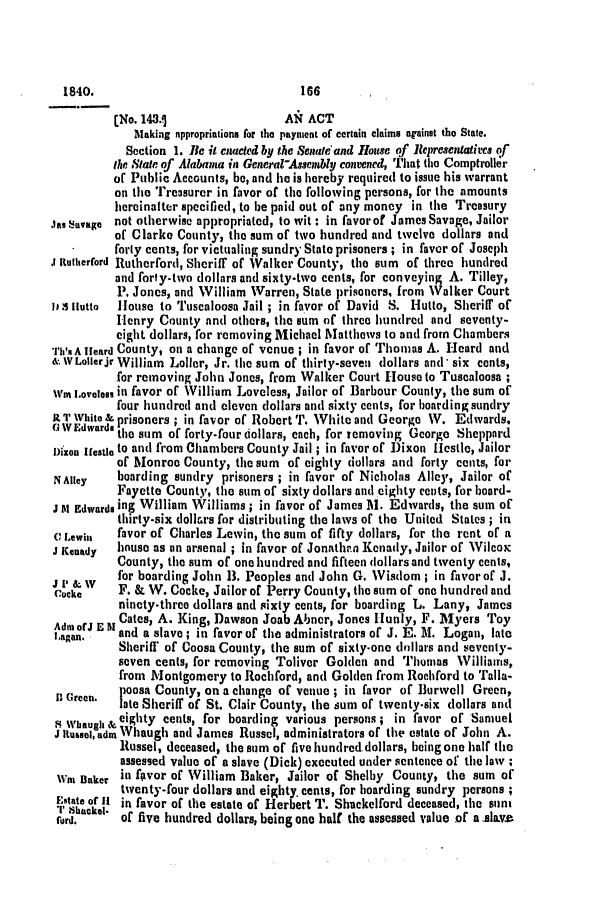 handle is hein.slavery/ssactsal0245 and id is 1 raw text is: [No. 143.1                 AN ACT
Making appropriations for the payment of certain claims against the State.
Section 1. Be it cnacted by the Senate and House of Representatives of
the State of Alabama in General-Assembly conewned, That the Comptroller
of Public Accounts, be, and he is hereby required to issue his warrant
on the Treasurer in favor of the following persons, for the amounts
hereinalter specified, to be paid out of any money in the Treasury
jaI savage not otherwise appropriated, to wit : in favor of James Savage, Jailor
of Clarke County, the sum of two hundred and twelve dollars and
forty cents, for victualing sundry State prisoners ; in favor of Joseph
.1 Rutherford Rutherford, Sheriff of Walker County, the sum of three hundred
and forty-two dollars and sixty-two cents, for conveying A. Tilley,
P. Jones, and William Warren, State prisoners, from Walker Court
111 Ilutto  House to Tuscaloosa Jail ; in favor of David S. Hutto, Sheriff of
Henry County and others, the sum of three hundred and seventy-
eight dollars, for removing Michael Matthews to and from Chambers
rh 'sA leard County, on a change of venue ; in favor of Thomas A. Heard and
& wLollerjr William Loller, Jr. the sum of thirty-seven dollars and' six cents,
for removing John Jones, from Walker Court House to Tuscaloosa;
wi L.ovetc., in favor of William Loveless, Jailor of Barbour County, the sum of
four hundred and eleven dollars and sixty cents, for boarding sundry
RtTWhito & prisoners; in favor of Robert T. White and George W. Edwards.
A WEdwards the sum of forty-four dollars, each, for removing George Sheppard
jizon JIestlo to and from Chambers County Jail ; in favor of Dixon Hestle, Jailor
of Monroo County, the sum of eighty dollars and forty cents, for
NAltey    boarding sundry prisoners ; in favor of Nicholas Alley, Jailor of
Fayette County, the sum of sixty dollars and eighty cents, for board-
J t Edwards ing William Williams; in favor of James M. Edwards, the sum of
thirty-six dollkrs for distributing the laws of the United States ; in
( Lewin   favor of Charles Lewin, the sum of fifty dollars, for the rent of a
J Kenady  house as an arsenal ; in favor of Jonathr.n Kenady, Jailor of Wilcox
County, the sum of one hundred and fifteen dollars and twenty cents,
for boarding John 13. Peoples and John G. Wisdom; in favor of J.
Ccke      F. & W. Cocke, Jailor of Perry County, the sum of one hundred and
ninety-three dollars and sixty cents, for boarding L. Lany, James
AdmuorJ E 11Cates, A. King, Dawson Joab Abner, Jones Hunly, F. Myers Toy
I.agan.   and a slave; in favor of the administrators of J. E. M. Logan, late
Sheriff of Coosa County, the sum of sixty-one dollars and seventy-
seven cents, for removing Toliver Golden and Thomas Williams,
from Montgomery to Rochford, and Golden from Rochford to Talla-
I Green.  poosa County, on a change of venue ; in favor of Burwell Green,
late Sheriff of St. Clair County, the sum of twenty-six dollars and
4 when  & eighty cents, for boarding various persons; in favor of Samuel
J tusse, dm Whaugh and James Russel, administrators of the estate of John A.
Russel, deceased, the sum of five hundred.dollars, being one half the
assessed value of a slave (Dick) executed under sentence of the law ;
Was Baker in favor of William Baker, Jailor of Shelby County, the sum of
twenty-four dollars and eighty. cents, for boarding sundry persons;
state of 11 in favor of the estate of Herbert T. Shackelford deceased, the sun
rr        obhack f,
ford,     of five hundred dollars, being one hall the assessed value of a Anla~v

1840.

186


