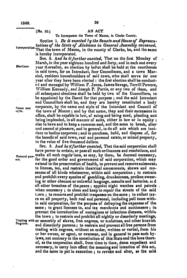 handle is hein.slavery/ssactsal0255 and id is 1 raw text is: INo. so.]                  AN ACT
To Incorporate the Town of Macon, in Clarke County.
Section 1. Ie it enacted ly the Senate and louse of Represen-
. tatives of the State of Alabama in General .lasembly convened,
incorroration'That the town of Macon, in the county of Clarke, be, and the same
is hereby incorporated.
See. 2. And be i1/urther enacted, That on the first Monday or
March, in the year eighteen hundred and forty, and in each and every
meetion,. year thereafter, an election by ballot shall be held at the courthouse
in said town, for an Intendant, four Councilmen, and a town Mar-
shal, resident househoulders of said town, who shall serve for one
year after they have been elected : the first election shall be conduct-
etl and managed by William F. Jones, James Savage, Terrill Powers,
William Kennady, and Joseph P. Portia, or any two of them, and
all subsequent elections shall be held by two of the Councillors, to.
bie appointed by the Board for that purpose ; and the said Intendant
and Councillors shall be, and they are hereby constituted a body
Naie and  corporate, by the name and style of the Intendant and Council of
tye       the town of Macon ; and by that name, they and their successors in
office, shall be capable in law, of suing and being sued, pleading and
being impleaded, in all manner of suits, either in law or in equity -
also to have and to keep a common seal, and the same to break, alter
and amend at pleasure, and in general, to do all acts which are inci-
dent to bodies corporate ; and to purchase, hold, and dispose of, for
the benefit of said town, real and personal estate, or mixed property,
to the value of five thousand dollars.
Sec. 3. And be it further enacted, That the said corporation shall
have power to ordain, or pass all such ordinances and resolutions, and
rlentu p.Wmake all such regula, ions, as may, by them, be deemed necessary,
*,rs.     for the good order and government of said corporation, which may
extend to the preservation of health, to prevent and remove nuisances;
to license, tax, and restrain theatrical amusements, shows and mu-
seums of all kinds whatsoever, within said corporation ; to restrain
and prohibit every species of gambling, drunkenness, profane swear-
ing or other obscene or unlawful language, assaults and batteries, at d
all other breaches of the peace : appoint night watches and patrols
when necessary ; to clean and keep in repair the streets of the said
tOwn ; to remove and prohibit trespasses on the same ; to collect tax-
es on all property, both real and personal, including poll taxes with-
in said corporation, for the purpose of defraying the expenses of the.
same; to grant licenses to. and tax merchants and auctioneers ; to.
prevent the introduction of contagious or infectious diseases, within
the town ; to restrain and prohibit all nightly or disorderly meetings,
Trading with or assembly of slaves, free negroes, or moulattoes, and other knavish
Negroe.  ard disorderly persons; to restrain and prevent all free persons from
trading with negroes, without an order, written or verbal, from his
or her owner, or agent, or overseer, and in general to pass such by-
laws, not contrary to the constitution of this State and the laws there-
of, as the corporation shall, from time to time, deem expedient and
necessary, to carry into effect the meaning and intention of this act,
and the same to put in execution ; to revoke and alter, as tbe said

8

1840.


