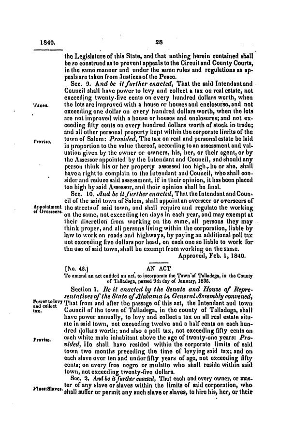 handle is hein.slavery/ssactsal0257 and id is 1 raw text is: the Legislature of this State, and that nothing herein contained shall
be so construed as to prevent appeals to the Circuit and County Courts,
in the same manner and under the same rules and regulations as ap-
peals are taken from .ustices.of the Peace.
Sec. 9. And be it further enacted, That the said Intendant and
Council shall have power to levy and collect a tax on real estate, not
exceeding twentyfive cents on every hundred dollars worth, when
raze..    the lots are improved with a house or houses and enclosurse, and not
exceeding one dollar on every hundred dollars worth, when the lots
are not improved with a house or houses and enclosures; and not ex-
ceeding firty cents on every hundred dollars worth of stock in trade;
and all other personal property kept within the corporate limits of the
roviso. town of Salem: Provided, The tax on real and personal estate be laid
in proportion to the value thereof, according to an assessment and val.
uation given by the owner or owners, his, her, or their agent, or by
the Assessor appointed by the Intendant and Council, and should any
person think his or her property assessed too high,. lie or she, shall
have a right to complain to the Intendant and Council, who shall con-
sider and reduce said assessment, if in their opinion, it has been placed
too high by said Assessor, and their opinion shall be final.
See. 10. dnd be itfurt/-her enacted, That the Intendant and Coun,
cil of the said town of Salem, shall appoint an overseer or overseers of
Appointment the streets of said town, and shall require and regulate the working
if overseers. on the same, not exceeding ten days in each year, and may exempt at
their discretion from working on the sime, all persons they may
think proper, and all persons living within the corporation, liable by
law to work on roads and highways, by paying an additional poll tax
not exceeding five dollars pert head, on each one so liable to work for
the use of said town, shall be exempt from working on the same.
Approved, Feb. 1, 1840.
[1\o. 42.1                AN ACT
To anecd an act entitled an act, to incorporate the Town'of Talladega, in tho County
of Talladega, passed 9th day of January, 1835.
Section 1. Be it enacted by the Senate and House of Repre.
sentatives of the State of.0/abana in Generaldsvembly convened,
rower to levy That from and after the passage of this act, the Intendant and town
tax.      Council of the town of Talladega, in the county of Talladega, shall
have power annually, to levy and collect a tax on all real estate aitu-
ate in said town, not oxceeding twelve and a half cents on each hun-
dred dollars worth; and also a poll tax, not exceeding fifty cents on
Provis,.  each wvhite male inhabitant above the age of twenty-one years: Pro-
vided, He shall have resided within the corporate limits of said
town two months preceding the time of levying said tax; and on
each slave over ten and under fifty years of age, not exceeding fifty
cents; on every free negro or mulatto who shall reside within said
town, not exceeding twenty-five dollars.
Soc. 2. And be itfurther enacted, That each and every owner, or mas-
ter of any blave or slaves within the limits of said corporation, who
shall suffer or permit any such slave or slaves, to hire his, her, or their

28

1840.


