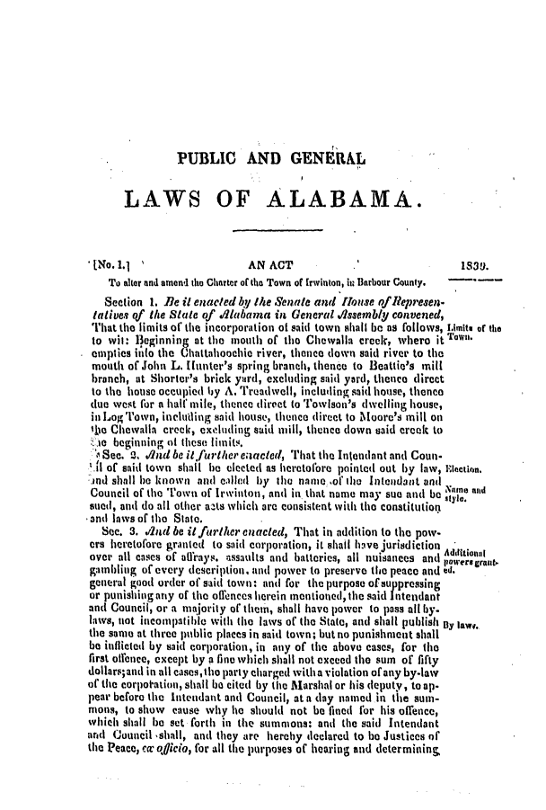 handle is hein.slavery/ssactsal0258 and id is 1 raw text is: PUBLIC AND GENERAL
LAWS OF ALABAMA.
[No. 1.1                   AN ACT                              1S39.
To akar and amend the Charter of the Town of Irwinton, it Barbour County.
Section 1. Be it enacted by the Senate and House oflepresen-
tatives of the State of Alabama in General A/ssembl convened,
That the limits of the incorporation at said town shall be as follows, Limits of the
to wit: Beginning at the mouth of the Chewalla crek, whero it Ton
empties ilto the thattahoochie river, thence down said river to the
mouth of John L. Ilunter's spring branch, thence to Beattie's mill
branch, at Shorter's brick yard, excluding said yard, thence direct
to the house occupied by A. Treadwell, including said house, thence
due west for a halfmile, thence direct to Towlson's dwelling house,
in Log Town, including said house, thence direct to Moore's mill on
lie Chewalla crecc, excluding said mill, thence down said creek to
te beginning at these limits.
o Sec. a., Aind be it further enacted, That the Intendant and Coun.
I of said town shall be elected as heretofore pointed out by law, Election.
and shall he known and callud by the name of the Intendant and
Council of the Town of Irwinton, and in that name may sue and be  o and
sued, and do all other acts which are consistent with the constitution
-and laws of the State.
Sec. 3. .12d be itfurtlherenacted, That in addition to the pow-
ers heretofore granted to said corporation, it shall have jurisdiction
over all cases of alfrays. assaults and batteries, all nuisances and A  a  as
gambling of every description, and power to preserve the peace and ed.
general good order of said town: and for the purpose of suppressing
or punishing any of the offences herein mentioned, the said Intendant
and Council, or a majority of them, shall have power to pass all by.
laws, not incompatible with the laws of the State, and shall publish By law.
the same at three public places in said town; but no punishment shall
be inflicted by said corporation, in any of the above cases, for the
first offence, except by a fine which shall not exceed the sum of fifty
dollars;and in all cases,tho party charged witha violation of any by-law
of tie corpotation, shall be cited by the Marshal or his deputy, to op.
pear before the Intendant and Council, at a (lay named in the sum-
mons, to show cause why he should not be fined for his offence,
which shall be set forth in the summons: and the said Intendant
and Council 'shall, and they are herehy declared to be Justices of
the Peace, cm o<icio, for all the purposes of hearing and determinin&


