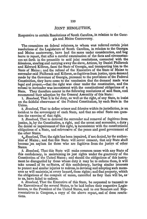 handle is hein.slavery/ssactsal0260 and id is 1 raw text is: 199

JOINT RESOLUTION,
Responsive to certain Resolutions of South Carolina, in relation to the Geor-
gia and Maine Controversy.
The committee on federal relations, to whom was referred certain joint
resolutions of the Legislature of South Carolina, in relation to the Georgia
and Maine controversy, have had the same under consideration, and beg
leave to report, that after a careful examination of the facts and circumstan-
ces set forth in the preamble to said joint resolutions, connected with the
felonious, stealing and carrying away the slave, Atticus, by Daniel Philbrook
and Edward Kilbron, fsom the State of Georgia, and transporting him to the.
State of Maine; and the refusal of the Executive of the State of Maine to
surrender said Philbrook and Kilbron, as fugitives from justice, upon demand
made by the Governor of Georgia, pursuant to the provisions of the Federal
Constitution, they have come to the conclusion that the demand made was
legal and proper,-that the right was clear under the constitution, and the
refusal to surrender was inconsistent with the constitutional obligations of 4
State. They therefore concur in the following resolutions of said State, e.nd
recommend their adoption by the General Assembly of this State:
1. Resolved, That it is the duty, as well aA the right, of any State, to insist
on the faithful observance of the Federal Constitution, by each State in the
Union.
2. Resolved, That to define crimes and felonies within its jurisdiction, is an
incident to the sovereignty of each State, and that no other State can ques-
tion the exercise of that right.
3. Resolved, That to demand the surrender and removal of fugitives from
justice, is, by the Constitution, a right, and the arrest and surrender, a duty;
the denial or impairement of this right, i4 inconsistent with the constitutional
obligations of a State, and subversive of the peace and good government of
the other States.
4. Resolved, That the right has been impaired, if not denied, by the author-
ities of Maine ; and that this State will never consent, that any State shall
become ,an asylum for those who are fugitives from the justice of other
States.
5. Resolved, That this State will make common cause with any State of
this confederacy, in maintaining its just rights under the guarranty of the
Constitution of the United States; and should the obligations of this instru-
ment be disregarded by those whose duty it may be to enforce them, it will
take council of its co-States, of this confederacy, having similar interests
to protect and similar injuries to redress, in devising and adopting such meas-
ures as will maintainat every hazard, these rights; and that property, which
the obligations of the compact of union, cancelled as they then will be, as'
to us, have failed to enforce.
6. Resolved, That the Executive of this State, be requested to transmit to
the Executives of the several States, to be laid before their respective Legis-
latures, to the President of the United States, and to our Senators and Rep-
resentatives in Congress, a copy of the above report, and of these resolu-
tions.


