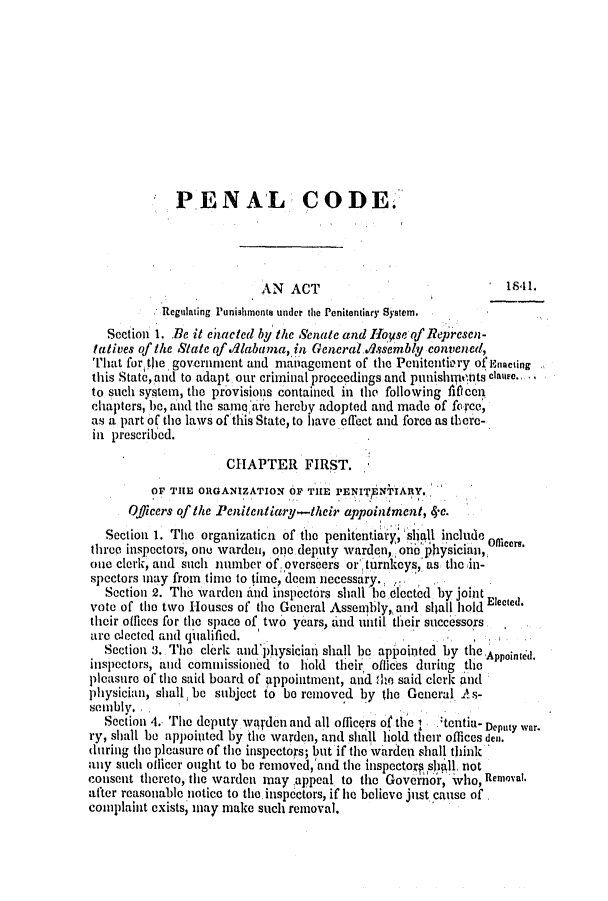 handle is hein.slavery/ssactsal0262 and id is 1 raw text is: PENAL CODE.
AN ACT                               1841.
Regulating Punishmonts under the Penitentiary Syatem.
Section 1. Be it ehacted by the Senate and IIoyse of ? epresen-
tatives of the State of .labayma, in General..ssembly convened,
That forthe government and management of the Peuitentiery ofEnacting
this State, and to adapt our criminal proceedings and punishnitts clane.,
to such system, the provisions contained in the following flicon
chapters, be, and the same arc hereby adopted and made of force,
as a part of the laws oftlhis State, to have effect and force as there-
in prescribed.
CHAPTER FIRST.
OF THE ORGANIZATION OF THE PENIT'ENTARY.,
Officers of the Penitentiary-their appointment, 4*.
Section 1. The organizatica of the penitentiary; shall include Oficera.
three inspectors, one warden, one deputy warden, one physician,
one clerk, and such number of overseers or, turnkeys, as the in-
spectors may from time to time, deem necessary.,
Section 2. The warden itud inspectors shallbe elected by joint
vote of the two Houses of the General Assembly, and shall hold Elected.
their offices for the space of two years, and until their successors
are elected and (ihalified.
Section .3. The clerk andphysician shall be appointed by the Appointl.
inspectors, and commissioned to hold their offices during the
pleasure of the said board of appointment, and the said clerkind
physician, shall be subject to be removed by the General A-
senibly.
Section 4. The deputy warden and all officers of the  :tcntia- Deputy war.
ry, shall be appointed by the warden, and shall hold their offices den.
during the pleasure of tle inspectors; but if the warden shall think
any such ollicer ought to be removed,'and the inspectoK salll, not
consent thereto, the warden may appeal to the Governor, who, Removal.
after reasonable notice to the inspectors, if he believe just cause of
complaint exists, may make such removal.


