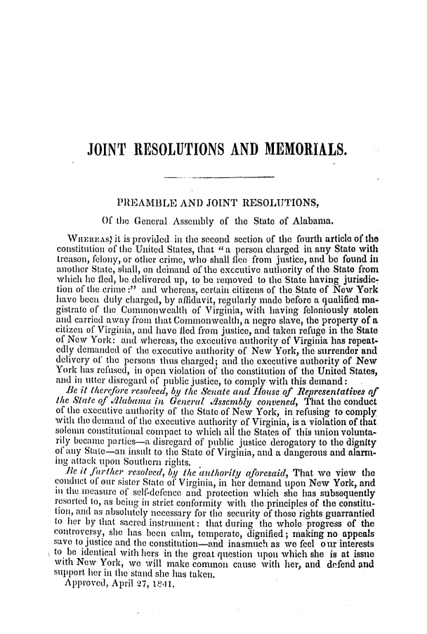 handle is hein.slavery/ssactsal0284 and id is 1 raw text is: JOINT RESOLUTIONS AND MEMORIALS.
PREAMBLE AND JOINT RESOLUTIONS,
Of the General Assembly of the State of Alabama.
WHEIREAs' it is provided. in the second section of the fourth article of the
constitution of the United States, that  a person charged in any State with
treason, felony, or other crime, who shall flee from justice, and be found in
another State, shall, on deinand of the exccutive authority of the State from
which he fled, be delivered up, to be reiioved to the State having jurisdic,
tion of the crime: and whereas, certain citizens of the State of New York
have becit duly charged, by afhidavit, regularly made before a qualified ma-
gistrate of the Commonwealth of Virginia, with having feloniously stolen
and carried away from that Commonwealth, a negro slave, the property of a
citizen of Virginia, and have lied from justice, and taken refuge in the State
of Now York: and whereas, the executive authority of Virginia has repeat-
edly demanded of the executive authority of New York, the surrender and
delivery of' the persons thus charged; and the executive authority of New
York has refused, in open violation of the constitution of the United States,
and in utter disregard of public justice, to comply with this demand:
Be it therefore resolved, by the Senate and House of Representatives of
the State of .llabama in General Asscmbly convened, That the conduct
of the executive authority of the State of New York, in refusing to comply
with the demand of the executive authority of Virginia, is a violation of that
solemn constitutional compact to which all the States of this union volunta-
rily became parties-a disregard of public justice derogatory to the dignity
of any State-an insult to the State of Virginia, and a dangerous and alarm-
ing attack upon Southern rights.
Be it further resolved, by the authority aforesaid, That we view the
conduct of our sister State of' Virginia, in her demand upon New York, and
in the measure of self-defence and protection which she has subsequently
resorted to, as being in strict conformity with the principles of the constitu-
tion, and as absolutely necessary for the security of those rights guarrantied
to her by that sacred instrumhent : that during the whole progress of the
controversy, she has been calm, temperate, dignified; making no appeals
save to justice and the constitution-and inasmuch as we feel our interests
to be identical with hers in the great question upon which she is at issue
with Now York, we will make common cause with her, and defend and
support her in the stand she has taken.
Approved, April 27, 1841.


