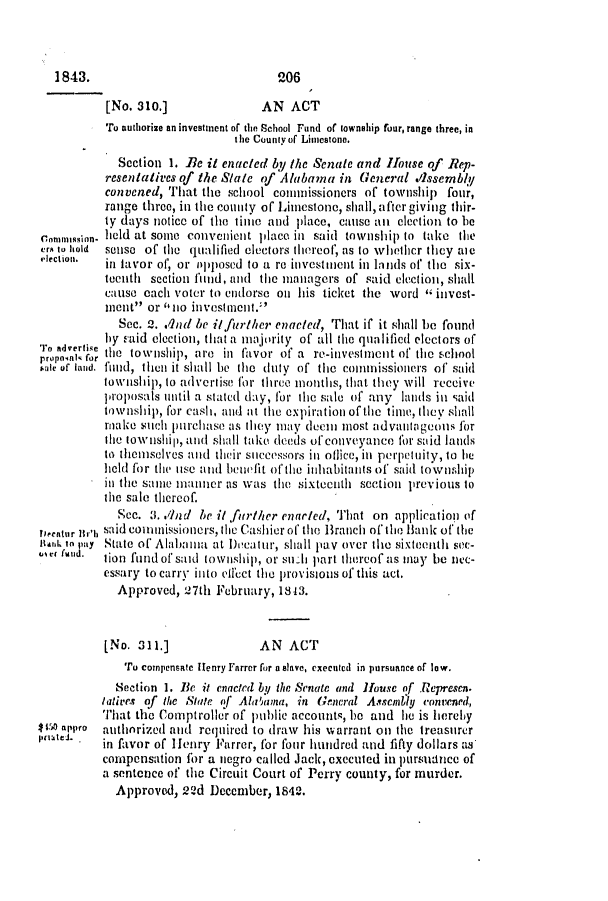 handle is hein.slavery/ssactsal0291 and id is 1 raw text is: [No. 310.]               AN ACT
To authorize an investment of the School Fund of township four, range three, in
the County of Limestone.
Section 1. Be it enacted by the Senale and House of Rep-
resentatives of the Slate of Alabama in General .lssembly
convened, That the school commissioners of township four,
range three, in the county of Limestone, shall, after giving thir-
ty days notice of the timte and place, cause an election to be
cnnussin held at some convenient place in said township to take the
ers to hold  sense of the qualified electors thereof, as to whethcr they aic
election.  in favor of, or opposed to a re investnent in linds of the six-
tenth section fund, and the managers of said election, shall
cause each voter to endorse on his ticket the word  invest-
Ient ' or llo investment.
Sec. 2. .Ind he i/further enacted, That if it shall be found
by -aid election, that a majority of all the qualified electors of
o nert e the township, are in favor of a re-investment of the school
sale or fand. flnid, then it siall be the duty of the cotnlissiolners of said
township, to advertise for three imotiths, that they will receive
proposals uitil a stated day, for the sale of any lands in said
township, for cash, and at the expiration of the time, they shall
make such purchase as they may deem most advantageons for
lite towNshit, antd shall take deeds of conveyance for said lands
to themselves and their stuccessors in oflice, inl perpetuity, to be
held for the use and benefit oftle inhabitants of, said township
in the same manner as was the sixteenth section previous to
the sale thereof.
Sec. 3. .*nd be it further enarted, That on application (if
Deentur tr'h said contissioners, lte Cashier of the Branch of the Bank of the
Batik to pay Stte of' Alabamlla at l)cat'U, shall pay oVe li1e sixteelth si(T -
mc fmud.  lion fundof' said township, or su  part thereof as may be nec-
essary to carry into effect the provisions of this act.
Approved, 27th February, 1843.
[No. 311.]               AN ACT
To compensate Henry Farrer for a slave, executed in pursuance of low.
Section 1. Be it enacted by the Senate and House of .Represct.
laties of the State ff Alamma, in Gneral Assembly convened,
That the Comptroller of public accounts, he and ie is hereby
I O appro  authorized and reqtired to draw his warrant on the treasurer
lp(steJ.  in favor of Henry Farrer, for four hundred and fifty dollars as
compensation for a negro called Jack, executed in pursuance of
a sentence of the Circuit Court of Perry county, for murder.
Approved, 22d December, 1842.

1843.

2-06


