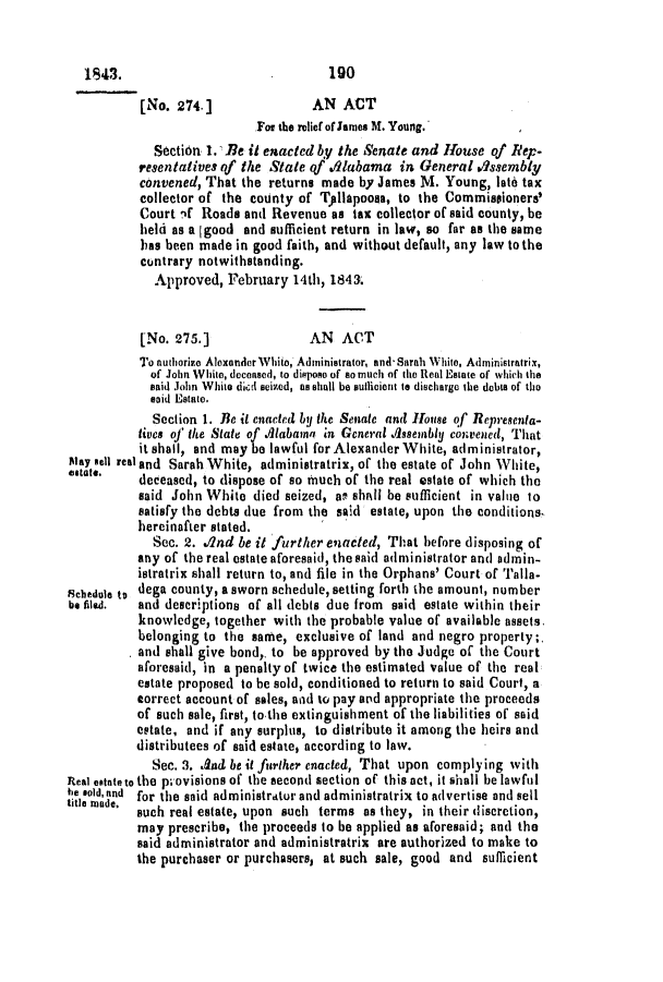 handle is hein.slavery/ssactsal0296 and id is 1 raw text is: [No. 274.]                AN ACT
For the relief of James M. Young.
Section 1. Be it enacted by the Senate and House of Rep-
resentatives qf the State qf ./labama in General Aissembly
convened, That the returns made by James M. Young, late tax
collector of the county of Tpllapoosa, to the Commissioners'
Court if Roads and Revenue as tax collector of said county, be
held as a (good and sufficient return in law, so far as the same
has been made in good faith, and without default, any law to the
contrary notwithstanding.
Approved, February 14th, 1843.
[No. 275.]               AN   ACT
To authorize Alexander White, Administrator, and- Sarah White, Administratrix,
of John White, deceased, to dispose of so much of the Real Estate of whiichli the
said John White did seized, as shall be sulicient to discharge the debts of the
said Estate.
Section 1. Be it enacted by the Senate and House of Representa-
tives of the State of .1abamn in General Assembly convened, That
it shall, and may be lawful for Alexander White, administrator,
Stay sell real and Sarah White, administratrix, of the estate of John White,
estate.   deceased, to dispose of so much of the real estate of which the
said John White died seized, as shall be sufficient in valie to
satisfy the debts due from the said estate, upon the conditions.
hereinafter stated.
Sec. 2. A2nd be it further enacted, That before disposing of
any of the real estate aforesaid, the said administrator and admin-
istratrix shall return to, and file in the Orphans' Court of Talla-
Schedule to dega county, a sworn schedule, setting forth the amount, number
be filed.  and descriptions of all debts due from said estate within their
knowledge, together with the probable value of available assets.
belonging to the same, exclusive of land and negro property;.
and shall give bond,, to be approved by the Judge of the Court
aforesaid, in a penalty of twice the estimated value of the real
estate proposed to be sold, conditioned to return to said Court, a
correct account of sales, and to pay and appropriate the proceeds
of such sale, first, to the extinguishment of the liabilities of said
estate, and if any surplus, to distribute it among the heirs and
distributees of said estate, according to law.
Sec. 3. And be it further enacted, That upon complying with
Real estate to the provisions of the second section of this act, it shall be lawful
te sold,and for the said administratur and administratrix to advertise and sell
title made,  such real estate, upon such terms as they, in their discretion,
may prescribe, the proceeds to be applied as aforesaid; and the
said administrator and administratrix are authorized to make to
the purchaser or purchasers, at such sale, good and sufficient

190

1843.


