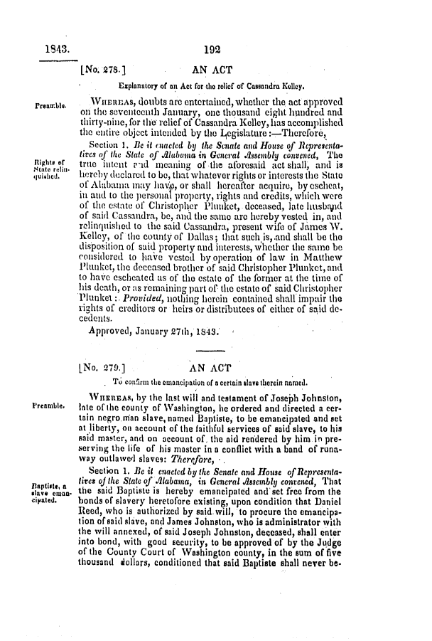 handle is hein.slavery/ssactsal0297 and id is 1 raw text is: 1843.

192

[No. 278.]               AN ACT
Explanatory of an Act for the relief of Cassandra Kelley.
Prear.ble.  TVIERLAS, 0oubts are entertained, whether the act approved
onr the seventeenth January, one thousand eight hundred and
thirty-nine, for the relief of Cassandra Kelley, has accomplished
the entire object intanded by the .I egislature:-Tlicrcfore,
Section 1. Be it enacted by the Senate and House of Representa-
lives o' the State of Alabama in General Assembly convened, The
Rigits or  true intent --id meaning of the aforesaid act shall, and is
juished.  hereby declared to be, that whatever rights or interests the State
of Alabama may have, or shall hereafter acquire, by escheat,
in and to the personal property, rights and credits, which were
of the estate of Christopher Plunket, deceased, late husb~lpd
of said Cassandra, be, and the same are hereby vested in, and
relinquished to the said Cassandra, present wife of James V.
Kelley, of the county of Dallas; that such is, and shall be the
disposition of said property and interests, whether the same be
considered to have vested by operation of law in Matthew
Plunket, the deceased brother of said Christopher Plunket, and
to have escheated as of the estate of the former at the time of
his death, or as remaining part of the estate of said Christopher
Plunket   Provided, notlhing herein contained shall impair the
rights of creditors or heirs or distributees of either of said de-
cedents.
Approved, January 27th, 1843.
[No. 279.]               AN ACT
To con'irm the emancipation of a certain slave therein named.
WHEREAS, by the last will and testament of Joseph Johnston,
Preamble.  Inte of the county of Washington, he ordered and directed a cer-
tain negro man slave, named Baptiste, to be emancipated and set
at liberty, on account of the faithful services of said slave, to his
said master, and on account of, the aid rendered by him in pre-
serving the life of his master in a conflict with a band of runa-
way outlawed slaves: T/herefore, - .
Section 1. Be it enacted by the Senate and House of Representa-
Baptiste, a  lies of the State of iAlabama, in General Assembly convened, That
stave emao. the said Baptiste is hereby emancipated and' set free from the
cipated.  bonds of slavery heretofore existing, upon condition that Daniel
Reed, who is authorized by said will, to procure the emancipa-
tion of said slave, and James Johnston, who is administrator with
the will annexed, of said Joseph Johnston, deqeased, shall enter
into bond, with good security, to be approved of by the Judge
of the County Court of Washington county, in the sum of five
thousand dollars, conditioned that said Baptiste shall never be.


