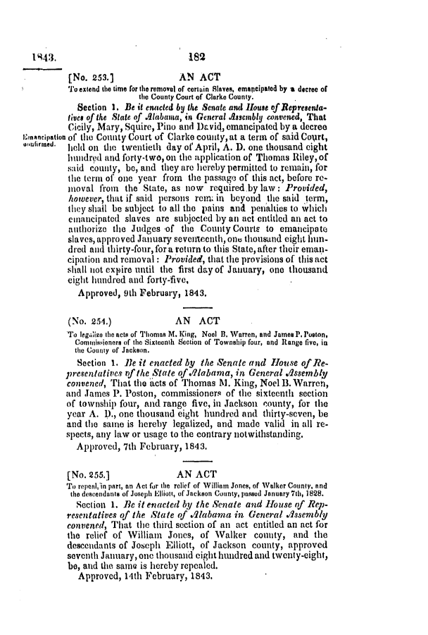 handle is hein.slavery/ssactsal0301 and id is 1 raw text is: [No. 253.]               AN ACT
To extend the time for the removal of certain Slaves, emapcipated by a decree of
the County Court of Clarke County.
Section 1. Be it enacled by lte Senate and House of Representa-
tines of the State of Alabama, in General Assembly convened, That
Cicily, Mary, Squire, Pino and Drviq, emancipated by a decree
aI 4ncipation of the County Court of Clarke county, at a term of said CoUrt,
iufirmhed.  leld on the twentieth day of April, A. D. one thousand eight
hundred and forty-two, ou the application of Thomas Riley, of
said county, be, and they are hereby permitted to remain, for
the term of one year from   the passage of this act, before re-
moval from   the State, as now   required.by law: Provided,
however, that if said persons rem in beyond the said term,
they shall be subject to all the pains and penalties to which
emnancipated slaves are subjected by an act entitled an act to
authorize the Judges 'of the County Courts to emancipate
slaves, approved January seventeenth, one thousand eight hun-
dred and thirty-four, fora return to this State, after their eman-
cipation and removal: Provided, that the provisions of this act
slhall not expire until the first day of January, one thousand
eight hundred and forty-five,
Approved, 9th February, 1843.
(No. 254.)               AN   ACT
To legcilize the acts of Thomas M. King, Noel B. Warren, and James P. Poston,
Commissioners of the Sixteenth 9ection of Township four, and Range five, in
the County of Jackson.
Section 1. Be it enacted by the Senate and House of Re-
presentatives of the State of .labama, in General assembly
convened, That the acts of Thornas M. King, Noel B. Warren,
and James P. Poston, commissioners of the sixteenth section
of township four, and range five, in Jackson county, for the
year A. D., one thousand eight hundred and thirty-seven, be
and the same is hereby legalized, and made valid in all re-
spects, any law or usage to the contrary notwithstanding.
Approved, 7th February, 1843.
[No. 255.]               AN ACT
To repenl, in part, an Act for the relief of William Jones, of Walker County, and
the descendants of Joseph Elliott, of Jackson County, passed January 7th, 1828.
Section 1. Be it enacted by the Senate and House of Rep-
resentatives of the State of Alabama in General assembly
convened, That tle third section of an act entitled an act for
the relief of William Jones, of Walker county, and the
descendants of Joseph Elliott, of Jackson county, approved
seventh January, one thousand eight hundred and twenty-eight,
be, and the same is hereby repealed.
Approved, 14th February, 1843.

1943.

182


