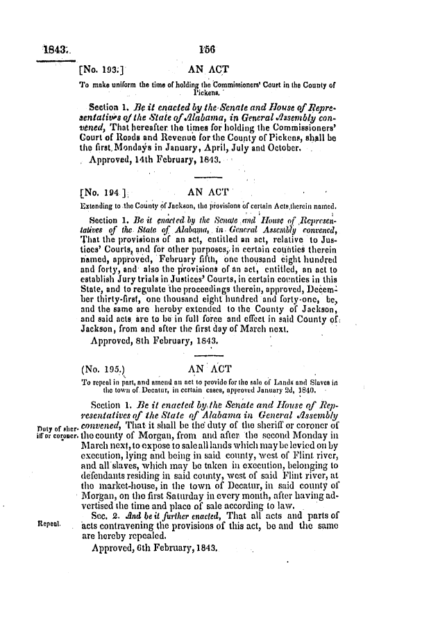 handle is hein.slavery/ssactsal0304 and id is 1 raw text is: [No. 193;]               AN   ACT
To make uniform the time of holding the Commissioners' Court in the County of
Pickens.
Section 1. Be it enacted by the Senate and House of Iepre.
sentati s of the State of Alabama, in General dssembly con-
Vened, That hereafter the times for holding the Commissioners'
Court of Roads and Revenue for the County of Pickens, shall be
the first, Mondafs in January, April, July and October.
Approved, 14th February, 1843.
[No. 194 ]               AN   ACT
Extending to the County of Jackson, the piovisiona of certain Acts,thercin named,
Section 1. Be it cnercd by the Senate and House of Represen-
latives of the State of Alabana, in. General Assenbly convened,
That the provisions of an act, entitled an act, relative to Jus-
tices' Courts, and for other purposes,. in certain coutities therein
named, approv6d, February fifth, one thousand eight hundred
and forty, and also the provisions of An act, entitled, an act to
establish Jury trials in Justices' Courts, in certain coctnties in this
State, and to regulate the proceedings therein, approved, Decem-
ber thirty-first, one thousand eight hundred and forty-one, be,
and the same are hereby extended to the County of Jackson,
and said acts are to be in full foree and effect in said County of
Jackson, from and after the first day of March next.
Approved, 8th February, 1843.
(No. 195.)               AN   ACT
To repeat in part, and amend an act to provide for the se of Lands and Slaves in
the town of. Decatur, in certain cases, approved January Qd, 1840.
Section 1. Be it enacted by ithe Senate and House of Rep-
resentatives of Ihe State of Alabama in General Assembly
Duty of sher. convened, That it shall be the duty of the sheriff or coroner of
ifr or coroner. the county of Morgan, from and after the second Monday in
March next, to expose to saleall lands which maybe levied on by
execution, lying and being in said county, west of Flint river,
and all-slaves, which may be taken in execution, belonging to
defendants residing in said county, west of said Flint river, at
the market-house, in the town of Decatur, in said county of
Morgan, on the first Saturday in every month, after having ad-
vertised the time and place of sale according to law.
Sec. 2. .And be it further enacted, That all acts and parts of
Repeal.   acts contravening the provisions of this act, be and the same
are hereby repealed.
Approved, 6th February, 1843,

S13.

156


