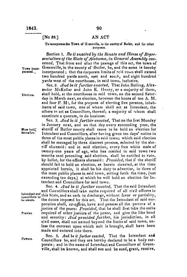handle is hein.slavery/ssactsal0305 and id is 1 raw text is: [No 88.]                 AN ACT
To incorporate the Town of G:eonville, in the couhty of Butter, and for other
purposes.
Section 1. Re it enacted by the Senate and Hlouse of Repre-
sentatives of the State of Alabama, in General Assetably con-
vened, That from and after the passage of this act, the town of
Town incor. Greenville, in the county of'Butler, he, and the same is hereby
porated.*  incorporated ; that the corporate limits of !ki town shall extend
two hundred yards north, cast and sond, and eight hundred
yards west of the courthouse, in said town, inclusive.
Sec. 2. dnd be it further enacted, That John BoIling, Alex-
ander McKellar and John K. Henry, or a majority of them,
Election.  shall hold, at the courthouse in said town, on the second Satur-
day in March next, an election, between the hours of ten A. M.
and four P. M:, for the purpose of electing five persons, inhab-
itants of said town, one of whom shall act as Intendant, the
others to act as Councillors, thereof; a majority of wihom  shall
constitute a quorum, to do business.
Sez. 3. ./Ind be it further enacted, That on the first Monday
in January next, and on that (lay every succeeding year, the
Vlow ield  sheriff of Butler county shall cause to he held an election for
hereafter.  Intendant and Councillors, after having given ten days' notice in
three of the most public places in said town; which said election
shall he managed by three discreet persons, selected by the she-
riff aforesaid: and in said election, every free white male of
twenty-one years of age, who has resided in said town two
months next preceding said election, shall he entitled to vote,
by ballot, for the officers aforesaid: Provided, that if the sheriff
should fail to hold an election, as herein directed, at the time
appointed herein, it shall be his duty to advertise, in three of
the most public places in said town, setting forth the time, (not
exceeding ten days,) at which he will hold an election for In-
tendant and Councillors for said town.
Sec. 4. .12nd be it further enacted, That the said Intendant
and Councillors shall take oaths required of all civil officers in
Intendnnt and this State, and an oath to discharge, without favor or partiality,
bU sworn.  the duties imposed hy this act. That the Intendant of said cor-
poration shall, ex-oicio, have and possess all the powers of a
justice of the peace: Provided, that he shall first take the oaths
Proviso.  required of other justices of the peace, and give the like bond
and security: 1nd provided further, his juritdiction, in all
civil cases, shall not extend beyond the limits of said town, un-
less the contract upon which suit is brought, shall have been
made and entered into there.
Sec. 5. And be it further enacted, That the Intendant and
Powers. Councillors be, and they are hereby declared to be a body cor-
porate  and in the name of Intendant and Councillore of Green-
ville, shall be known, and shall sue and be sued, grant, receive,

1843.

90


