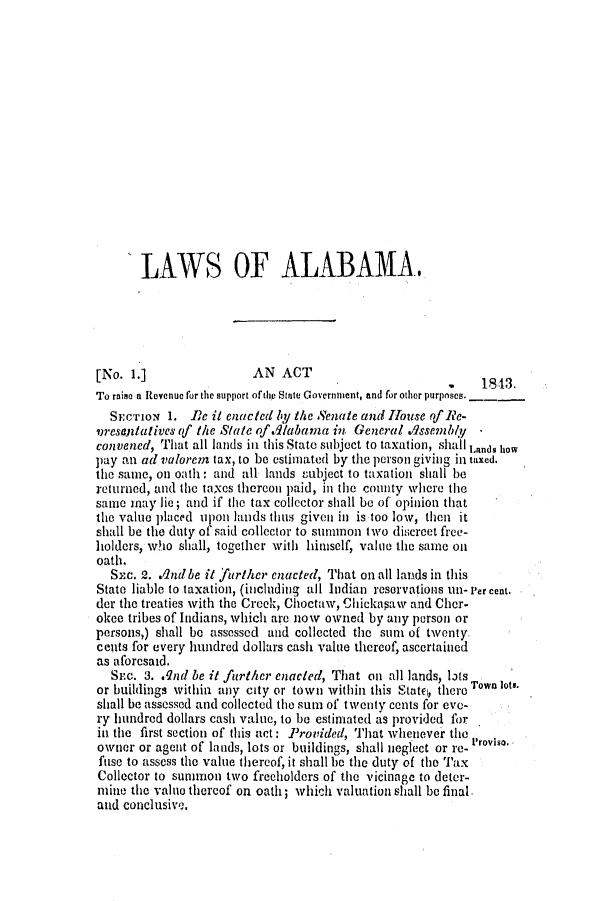 handle is hein.slavery/ssactsal0308 and id is 1 raw text is: LAWS OF ALABAMA.
[No. 1.]                AN ACT
,1843.
To raise a Revenue for the support of the State Govern ment, and for other purposes.
SEcIoN 1. De it enacted by theSenate and House of Re-
vresaentatives of the State of .dlabama in General ./ssembly
convened, That all lands in this State subject to taxation, shall Iands how
pay an ad valorem tax, to be estimated by the person giving in taxed.
the same, on oath: and all lands subject to taxation shall be
returned, and the taxes thercon paid, in the county where the
sane may lie; and if the tax collector shall be of opinion that
the value placed upon lands thus given in is too low, then it
shall be the duty of said collector to sununon two discreet free-
holders, who shall, together with himself, value the same on
oath.
Sm. 2. .I1ndbe it further enacted, That on all lands in this
State liable to taxation, (including all Indian reservations Un- Per cent.
der the treaties with the Creek, Choctaw, Chickapaw and Cher.
okee tribes of Indians, which are now owned by any person or
persons,) shall be assessed and collected the sun of twenty.
cents for every hundred dollars cash value thereof, ascertained
as aforesaid.
SEc. 3. .qnd be it further enacted, That on all lands, lts
or buildings within any city or town within this Statc, there Town ots.
shall be assessed and collected the sum of twenty cents for eve-
ry hundred dollars cash value, to be estimated as provided for
in the first section of this act: Provided, That whenever the Proviso.
owner or agent of lands, lots or buildings, shall neglect or re-
fuse to assess the value thereof, it shall be the duty of the Tax
Collector to summon two freeholders of the vicinage to deter-
mine the value thereof on oath; which valuation shall be final,
and conclusive.


