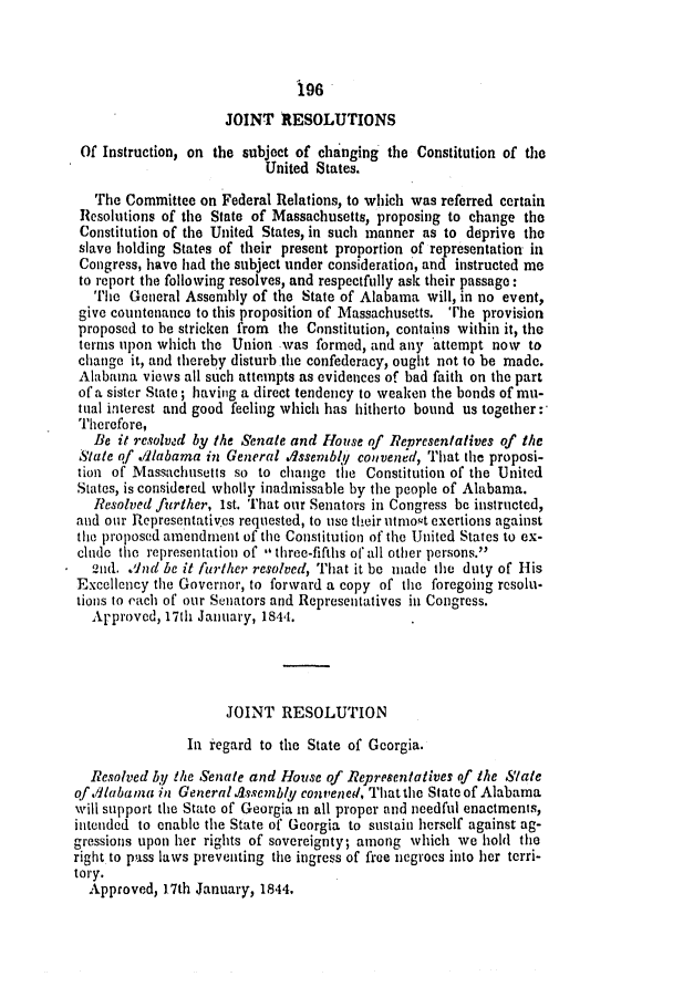 handle is hein.slavery/ssactsal0311 and id is 1 raw text is: 196

JOINT RESOLUTIONS
Of Instruction, on the subject of changing the Constitution of the
United States.
The Committee on Federal Relations, to which was referred certain
Resolutions of the State of Massachusetts, proposing to change the
Constitution of the United States, in such manner as to deprive the
slave holding States of their present proportion of representation in
Congress, have had the subject under consideration, and instructed me
to report the following resolves, and respectfully ask their passage:
The General Assembly of the State of Alabama will, in no event,
give countenance to this proposition of Massachusetts. The provision
proposed to be stricken from the Constitution, contains within it, the
terms upon which the Union -was formed, and any attempt now to
change it, and thereby disturb the confederacy, ought not to be made.
Alabama views all such attempts as evidences of bad faith on the part
of a sister State; having a direct tendency to weaken the bonds of mu-
tual interest and good feeling which has hitherto bound us together:
Therefore,
Be it resolved by the Senate and House of Representalives of the
State of .dlabama in General dssemibl convened, That the proposi-
tion of Massachusetts so to change the Constitution of the United
States, is considered wholly inadmissable by the people of Alabama.
Resolved further, 1st. That our Senators in Congress be instructed,
and our Representatives requested, to use their utmost exertions against
the proposed amendment of the Constitution of the United States to ex-
clude the representation of 1 three-fifths of all other persons.
2nd. And be it further resolved, That it be made the duty of His
Excellency the Governor, to forward a copy of the foregoing resolu-
tions to each of our Senators and Representatives in Congress.
Approved, 17111 January, 1844.
JOINT RESOLUTION
In regard to the State of Georgia.
Resolved by the Senate and House of Representatives of the State
of .11aba ma in GeneralAssembly convened, Thatthe Stateof Alabama
will support the State of Georgia in all proper and needful enactments,
intended to enable the State of Georgia to sustain herself against ag-
gressions upon her rights of sovereignty; among which we hold the
right to pass laws preventing the ingress of free negroes into her terri-
tory.
Approved, 17th January, 1844.


