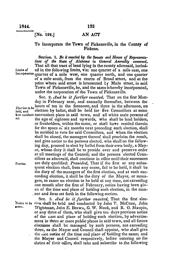 handle is hein.slavery/ssactsal0315 and id is 1 raw text is: 1844.                            132
[No. 192.J             AN ACT
To incorporate the Town of Pickensville, in the County of
Pickens.
Section. 1. Be ii enacted by the Senate and House of Representa-
tivet of the State of Alabama in Gtewral Assembly convened,
That all that tract of land lying in the county aforesaid, includ-
Limiis a(  ed in the folloving limits, Viz: one quarter of a mile east, one
Incorporation quarter of a mile west, one quarter north, and one quarter
of a mile south, from the centre of Broad street, and at the
pdint where said street is intersected by Main street, in said
Town of Pickensville, be, and the same ishereby incorporated5
under the corporation of the Town of Pickensville.
Sec. 2, wind be it further enacted, That on the first Moti-
day in February next, an annually thereafter, between the
Eleclion to o hours of ten in the forenoot and three in the afternoon, an
held, and  election by ballot, shall be held for - five Councillors at some
how conduct- convenient place in said town, and all white male persons of
ed.      the age of eighteen and upwards, who shall be land holders,
or freeholders, within the same, or shall have resided therein
for the space of six months next preceding such election, shall
be entitled to vote for said Councillors, and when the election
shall be closed, the managers thereof shall proclaim the result,
and give notice to the persons elected, who shall on the follow-
ing day, proceed to elect by ballot from their own body, a May-
or, whose duty it shall be to preside over and preserve order
at all meetings of the Council; and the persons elected Coun-
cillors as aforesaid, shall continue in office until their successors
Proviso.  are duly qualified: Provided, That if the first or any subse-
quent election shall, from any cause, fail to be held, it shall be
tie duty of the managers of the first election, and at each suc-
ceeding election, it shall be the duty of the Mayor, or mana-
gers, to cause an election to be held at any time, not exceeding
one month after the first of February, notice having been giv-
en of the time and place of holding such election, in the man-
tier and form set forth in the following section.
Sec. .3. .And be it further enacted, That the first elec-
Noticc to be tivow shall be held and conducted by John '. McCune, John
Riven].   Wightman, John E. Brown, G. W. Meek, and R. 0. Maupin,
or any three of them, who shall give ten days previous notice
of the tine and place of holding such election, by advertise-
ment in three or more public places in said town, and all future
elections shall be managed by such persons, not exceeding
three, as the Mayor and Council shall appoint, who shall give
the ike notice of the time and place of holding the same; and
the Mayor and Council respectively, before entering on the
duties of their ofice, shall take and subscribe to the following



