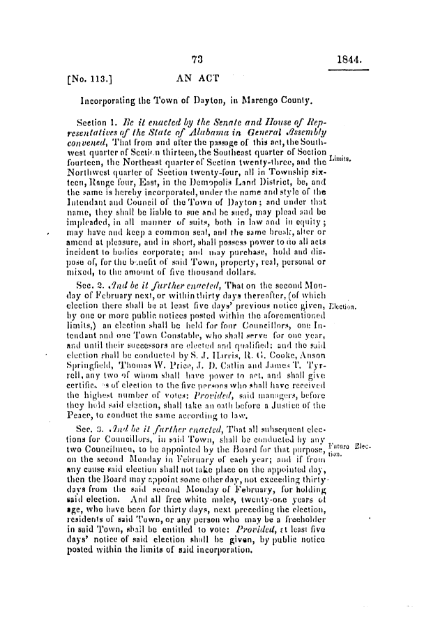 handle is hein.slavery/ssactsal0318 and id is 1 raw text is: 73

1844.

[No. 113.]              AN  ACT
Incorporating the Town of Dayton, in Marengo County.
Section 1. Be it enacted by the Senate and House of Rep-
resentatives of the State of Alabama in General .Issenbly
convened, That from and after the passage of this act, the South-
west quarter of Sectir n thirteen, the Southeast quarter of Section Lmt
fourteen, the Northeast quarter of Section twenty-three, and the Luts.
Northwest quarter of Section twenty-four, nil in Township six-
teen, Range four, East, in the Demopolis Land District, be, and
the same is hereby incorporated, under the name and style of be
Intendant and Council of the Town of Dayton ; and under that
name, they shall be liable to sue and be sued, may plead and be
impleaded, in all manner of suits, both in law and in equity;
may have and keep a common seal, and the same break, alter or
amend at pleasure, and in short, shall possess power to (to all acts
incident to bodies corporate; and may purchase, hold and dis-
pose of, for the b-nefit of said Town, propcrty, real, personal or
mixed, to the amount of five thousand dollars.
Sec. 2. qnd be it further enacted, That on the second Mon-
day of February next, or within thirty days thereafter, (of which
election there shall be at least five days' previous notice given, lectin.
by one or more public notices posted within the aforementioned
limits,) an clection shall be held for four Councillors, one In-
tendant and one Town Constable, who shall serve for one year,
and until their sticcessors are elected and  qialified: ant  the said
election rhall be conducted by S. .J. iiarris, 1t. 6. Cooke, Anson
Springfield, Thomas V. Price, J. 1). Catlin and Jameies T I1'. Tyr-
rell, any two of whoin shall hive power to apt, and shall giv e
certific.. q of election to the five prrsons who shall have received
the highest iinber of voles: Provided, said manage rs, beforie
they hld saitl elaction, shall take an oath before a Justice of the
Peace, to conduct the same nevordinig to law.
See. 3. .nd be it farther enacted, That all subsequent elec-
tions for Countcillors, in said Town, shall be coInducted by anly
two Councilmen, to lie appointed by the Board for that pu rpose,  u
on the second Monday in February of each year; anti if from
any cause said election shall not take place on the appointed day,
then the Board may appoint some oiher day, not exceeding thirty-
days from the said second Monday of February, for holding
said election. And all free white males, twenty-one years of
age, who have been for thirty days, next preceding the election,
residents of said Town, or any person who may be a freeholter
in said Town, shaIl be entitled to vote: Provided, ct least five
days' notice of said election shall be given, by public notice
posted within the limits of said incorporation.


