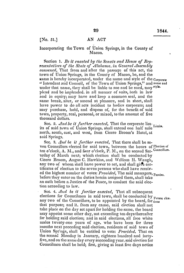 handle is hein.slavery/ssactsal0320 and id is 1 raw text is: 1844.

[No. 51.]              AN  ACT
Incorporating the Town of Union Springs, in the County of
Macon.
Section 1. Be it enacted by the Senate and House of ReJp-
resentatives of the State of .11alama, in General .1ssembly
convened, That from and after the passage of this act, the
town of Union Springs, in the County of Macon, be, and the
samo is hereby incorporated, under the name and style of the Corporate
** Intendant and Council, of the ''own of Union Springs, and none and
under that name, they shall be liable to sie and be sued, may V**
plead and be impleaded. in all manner of' suits, both in law
and in equity; may have and keep a common seal, and the
same break, alter, or amend at pleasure, and in short, shall
have power to do all acts incident to bodies corporate; and
may purchase, hold, and dispose of, for the benefit of said
town, property, real, personal, or mixed, to the amount of five
thousand dollars.
Sec. 2. ./ndbe it further enacted, That the corporate lim-
its of said town of Union Springs, shall extend one half mile Limits.
north, south, cast, and west, from Cicero Broom's Hotel, at
said Springs.
Sec. 3. And be it further enacted, That there shall be se-
ven Councillors elected for said town, between the hours of Ptection of
ten o'clock, A. M., and four o'clock, P. M., on the second Sat- Councillurs.
urday of March next; which election shall be conducted by
Cicero Broom, Angus C. Hawkins, and William H. Waugh,
any two of whom shall have power to act, and shall gi& cer-
tificates of election to the seven persons who shall have receiv-
ed the highest number of votes: Provided, The said managers, roviso.
before they enter on the duties herein assigned them, shall take
an oath before a Justice of the Peace, to conduct the said elec-
tion according to law.
Sec. 4. .1And be it further enacted, That all subsequent
elections for Councilmen in said town, shall be conducted by Future c ke-
any two of the Councillors, to be appointed by the board, for tion
that purpose; and it, from any cause, said election shall not
take place on the day set apart for holding the same, the board
may appoint some other day, not exceeding ten days thereafter
for holding said election; and in said elections, all free white
males twenty-one years of age, who have been for three
months next preceding said election, residents of said town of
Union Springs, shall be entitled to vote: Provided, That on
the second Monday in January, eighteen hundred and forty-
five, and on the sonme day every sitecceding year, said election for
Counciluen shall be held; first, giving at least five days notice


