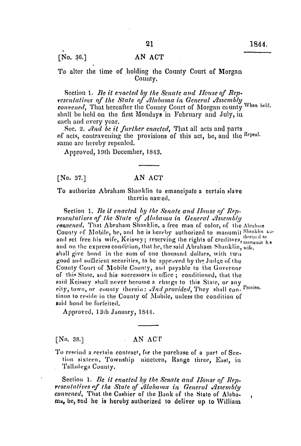 handle is hein.slavery/ssactsal0322 and id is 1 raw text is: [No. 36.]               AN ACT
To alter the time of holding the County Court of Morgan
County.
Section 1. Be it enacted by the Senate and House of Rep.
resentalives of the State of A/labana in Gcneral d/ssenbly
convened, That hereafter the County Court of Morgan county When held.
shall be held on the first Mondays in February and July, in
each and every year.
Sec. 2. ./nd be it firther enacted, That all acts and parts
of acts, contravening the provisions of this act, be, and the Repeal.
same are hereby repealed.
Approved, 19th December, 1843.
[No. 37.]              AN ACT
To authorize Abraham Shanklin to emancipate a certain slave
therein named.
Section 1. Be it enacted by the Senate and House of Rep-
resentatives of the State of Alanbama in General .dssembly
convened, That Abraham Shanklin, a free man of color, of the Abraliain
County of Mobile, be, and he is herehy authorized to manumit Shoinklin hu.
and set free his wife, Keissey ; reserving the rights of creditors, nm~frit In
and on the express condition, that he, the said Abraham Shanklin, wife.
shall give bond in the sum of one thousand dollars, with two
good and sumlcient securities, to be a pproved by th Joic of the
County Court of Mobile County, and payable to the Governor
of this State, and his successors in office ; conditioned, that the
raid Keissey shall never become a charge to this State, or any
city, town, or county therei : .d provided, They shall con- Proviso.
tinue to reside in the County of Mobile, unless the condition of
said hond be forfeited.
Approved, 13th January, 1844.
[No. 38.]            . AN ACT
To resvind a certain contract, for the purchase of a part of Sec-
tion sixteen. Tovnship  nineteen, Range three, East, in
Talladega County.
Section 1. Be it enacted by the Senate and Hlouse of Rep-
resentatives of the State of ./labaina in General .dssenb/y
convened, That the Cashier of the Bank of the State of Alaba-
ma, be, tnd he is hereby authorized to deliver up to William

21

1844.


