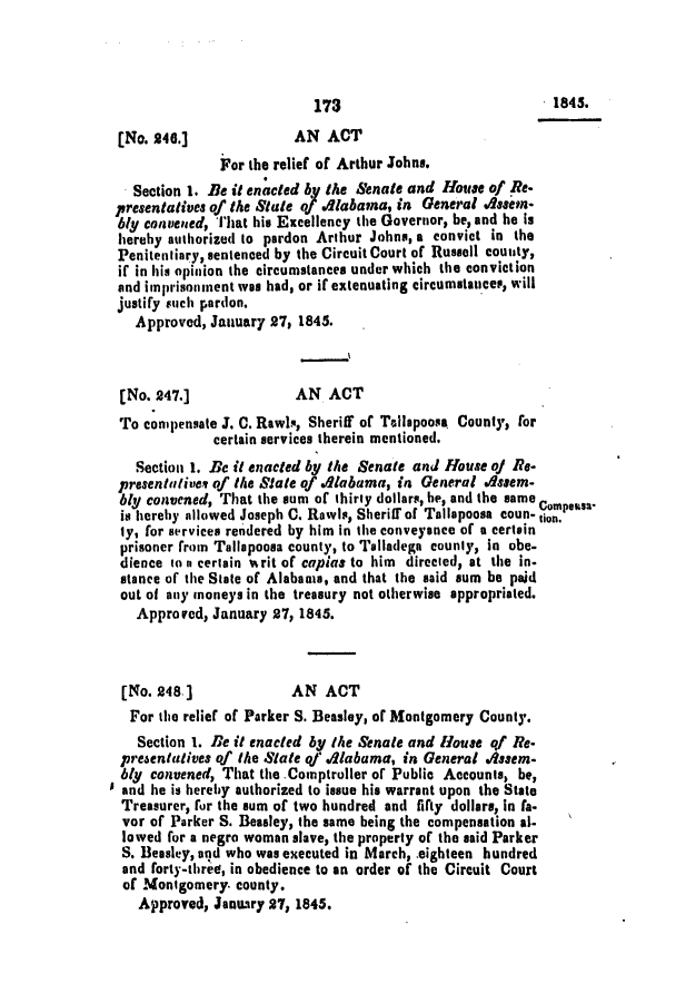 handle is hein.slavery/ssactsal0327 and id is 1 raw text is: [No. 246.]              AN ACT
For the relief of Arthur Johns.
Section 1. Be it enacted by the Senate and House of Re-
presentatives of the Stale of .labana, in General Asen-
bly convened, That his Excellency the Governor, be, and he is
hereby authorized to pardon Arthur Johns, a convict in the
Penitentiary, sentenced by the Circuit Court of Russell counity,
if in his opinion the circumstances under which the conviction
and imprisonment was had, or if extenuating circumstances, will
justify such pardon.
Approved, January 27, 1845.
[No. 247.]              AN ACT
To conpensate J. C. Rawlq, Sheriff of Tallapoosa County, for
certain services therein mentioned.
Section 1. Be it enacted by the Senate and House of Re-
presentativev of the Slate of Alabama, in General dssem-
bly convened, That the sum of thirty dollars, he, and the same compensa
is hereby allowed Joseph C. Rawls, Sheriff of Tallapoosa coun- don.
ly, for services rendered by him in the conveyance of a certain
prisoner from Tallapoosa county, to Talladega county, in obe-
dience to n certain writ of capias to him directed, at the in.
stance of the State of Alabama, and that the said sum be paid
out of any moneys in the treasury not otherwise appropriated.
Approved, January 27, 1845.
[No. 248.]             AN ACT
For the relief of Parker S. Beasley, of Montgomery County.
Section 1. ie it enacted by the Senate and H1ouse of Re.
presentatives of the Slate of qiabama, in General 4sem-
bly convened, That the Comptroller of Public Accounts, be,
and he is hereby authorized to issue his warrant upon the State
Treasurer, for the sum of two hundred and fifty dollars, in fa.
vor of Parker S. Beasley, the same being the compensation al-
lowed for a negro woman slave, the property of the said Parker
S. Beasley, and who was executed in March, eighteen hundred
and forty-three, in obedience to an order of the Circuit Court
of Montgomery. county.
Approved, January 27, 1845.

1845.

173


