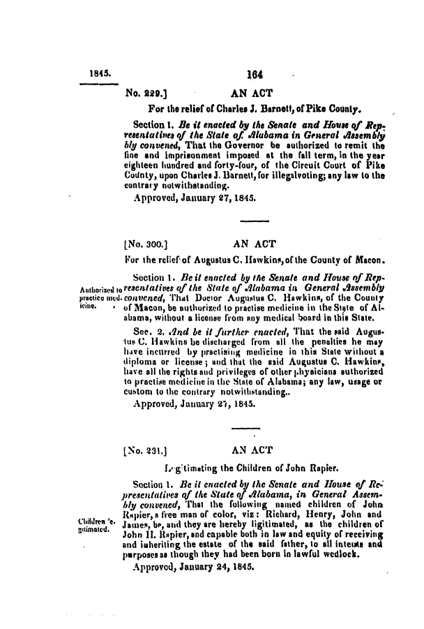 handle is hein.slavery/ssactsal0332 and id is 1 raw text is: 1845.                              164
No. 229.]               AN ACT
For the relief of Charles J. Barnett, of Pike County.
Section 1. Be it enacted by the Senate and House qf Rep-
resentatives qf the State of .iaubama in General Assembly
bly convened, That the Governor be authorized to remit the
line and imprisonment imposed at the fail term, in the year
eighteen hundred and forty-four, of the Circuit Court of Pike
County, upon Charles J. Barnett, for illegalvoting; any law to the
contrary notwithstanding.
Approved, January 27, 1845.
[No. 300.]              AN   ACT
For the relief of Augustus C. Hawkins, of the County of Macon.
Section 1. Be it enacted by the Senate and House of Rep.
Authorized to resentatives of the State of Vlabama in General Assembly
practice mud. convened, That Doctor Augustus C. Hawkins, of the County
* of Macon, be authorized to practise medicine in the Stie of Al-
abama, without a license from any medical board in this State.
See. 2. .2nd be it further enacted, That the said Augus.
tus C. Hawkins be discharged from  all the penalties he may
have incurred by practising medicine in this State without a
diploma or license ; and that the said Augustus C. Hawkins,
have all the rights and privileges of other physicians authorized
to practise nedicine in the State of Alabama; any law, usage or
custom to the contrary notwithstanding..
Approved, January 2 t, 1845.
[No. 231.]              AN ACT
Lg'timating the Children of John Rapier.
Section 1. Be it enacted by the Senate and House of Re.
presentatives qf the State of .'labama, in General Assern.
btll convened, That the following  named children of John
6Itapier, a free man or color, viz: Richard, Henry, John and
idreen 'e. James, b, and they are hereby ligitirnated, as the children of
John II. Iapier, and capable both in law and equity of receiving
and inheriting the estate of the said father, to all Inteuts and
purposes as though they had been born in lawful wedlock.
Approved, January 24, 1845.


