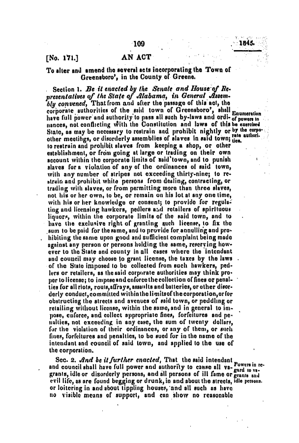 handle is hein.slavery/ssactsal0334 and id is 1 raw text is: :109                              8S
[No. 1'71.]            AN ACT
To alter and amend the several acts incorporating the Town of
Greensboro', in the County of Greene.
Section 1. Be it entacted by the Senate and Houseof Re.
presentatives of the Sate of .Alabama, in General .daem.
bly convened, That from and after the passage of this act, the
corporate authorities of the said town of Greensboro', shallEnumeration
have full power'and authority'to pass all such by-laws and ordi-of Powersto
niances, not conflicting With the Constitution and laws of thisbe exercised
State, as may be necessary to restrain and prohibit nightly or by the corpo-
other meetihgs, or disorderly assemblies of slaves in said town; ate autl.
to restrain and prohibit slaves from  keeping a shop, or other  .
establishment, or from going at large or trading on their own
account within the corporate limits of said'town, and to punish
slaves for a violation of any of the ordinances of said town,
with any number of stripes not exceeding thirty-nine; to re-
btrair and prohibit white persons from dealing, contracting, or
trading with slaves, or from permitting more than three slaves,
not his or her own, to be, or remain on his lot at any one time,
with his or her knowledge or consent; to provide for regula-
ting and licensing hawkers, pedlers a:1d retailers of spirituous
liquors, within the corporate limits of the said town, and to
have the exclusive right of granting such license, to fix the
.sum to be paid for the same, and to provide for annulling and pro-
hibiting the same upon good and sufficient complaint being made
against any person or persons holding the same, reserving how.
ever to the State and county in all cases where the intendant
and council may choose to grant license, the taxes by the laws
of the State imposed to be collected from such hawkers, ped-
lers or retailers, as the said corpiorate authorities may think pro-
per to license; to impose and enforce the collection of fines or penal-
ties for all riots, routs,affrays, assailts and batteries, or other disor-
derly conducteommitted withinthe limnitsof the corporation,or for
obstructing the streets and avenues of said town, or peddling or
retailing without license, within the same, and in general to im-
pose, cnforce, and collect appropriate fines, forfeitures and pe-
nalties, not exceeding in any case, the sum of twenty dollars,
for the violation of their ordinances, or any of them, or such
fines, forfeitures and penalties, to be sued for in the name of the
intendant and council of said town, and applied to the use of
the corporation.
See. 2. And be itfurther enacted, That the said intendant
and council shall have full power and authority to coase all va-Powe roi re-
grants, idle or disorderly persons, and all persons of ill fame or grants and
evil life, as are found begging or drunk, in and about the streets, idle persons.
or loitering in and about tippling houses,'and all such as have
no visible means of support, and can show no reasonable



