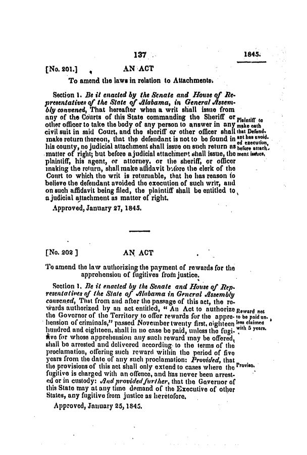 handle is hein.slavery/ssactsal0336 and id is 1 raw text is: 137                               1845.
[No. 201.]    ,         AN ACT
To amend the laws in relation to Attachments.
Section 1. Be it enacted by the Senate and House of Re-
presentativen of the State of ./labama, in General    sse*n-
bly convened, That hereafter when a writ shall issue from
any of the Courts of this State commanding the Sheriff or Mindr to
other officer to take the body of any person to answer in any make oath
civil suit in said Court, and the sheriff or other officer shall that Defend,
make return thereon, that thp defendant is not to be found in ant has avoid.
ed eecution
his county, no judicial attachment shall issue on such return as bfre attach.
matter of right; but before a judicial attachmert shall issue, the ment isas.
plaintiff, his agent, or attorney, or the sheriff, or officer
making the rot urn, shall make allidavit bfore the clerk of the
Court to which the writ is returnable, that he has reason (o
believe the defendant avoided the execution of such wrir, and
on such affidavit being filed, the plaintiff shall be entitled to
ajudicial attachment as matter of right.
Approved, January 27, 1845.
[No. 202]               AN ACT
To amend the law authorizing the payment of rewards for the
apprehension of fugitives froin justice.
Section 1. Be it enacted by the Senate and House of Rep-
resent aties of the State of Alabama in Gencral Issembly
convened, That from and after the passage of this act, the re-
%,rards authorized by an act entitled,  An Act to authorize Revard not
the Governor of the Territory.to offer rewards for the appre. to be paid n.
hension of criminals, passed November twenty first, eighteen less claimed
hundred and eighteen, shall in no case be paid, unless the fugi. with 5 years.
ive for whose apprehension any such reward may be offered,
shall be arrested and delivered according to the terms of the
proclamation, offering such reward within the period of five
years from the date of any such proclamation: Provided, that
the provisions of this act shall only extend to cases where the Proviso.
fugitive is charged with an offence, and has never been arrest-
ed or in custody: .lndprovidedfirlther, that the Governor of
this State may at any time demand of the Executive of other
States, any fugitive from justice as heretofore.
Approved, January 25, 1845.


